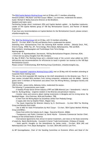 The BCM Capital Markets Working Group met on 29 May with 11 members attending.
Howard Lambert /ING Bank/ and Nick Cousyn /BDSec/, Co-chairmen, moderated the session.
Guest: Michael O`Malley-Executive Director at ISG MineElect.
Speakers and topics were:
Facilitating foreign direct investment (FDI) and Capital Markets update - by Byambaa Losolsuren,
Leader of FDI Capital Markets group of 100 Day Revitalization Council, and Partner of Mandal
Capital LLC.
If you have any recommendations on Capital Markets for the Revitalization Council, please contact:
erka@bcmongolia.org
___________________________________________
The BCM Tax Working Group met on 22 May, with 12 members attending.
Onch D. - Co-chair, BCM‘s Tax WG and Deloitte Onch a moderated the session.
Attending were representatives from the following BCM member entities - Deloitte Onch, PwC,
Ernst & Young, KPMG Tax, OT, Terra Energy, Petro Matad, MahoneyLiotta, TMZ and BCM.
New members: Amarbayasgalan and Tuvshinbayar from Terra Energy.
Meeting agenda:
• Overview - B. Byambasaikhan, Secretariat, 100 Day Revitalization Program; Chairman, BCM;
• Initial new tax policy thoughts from WG members.
On May 29 BCM‘s Tax Working Group sent a detailed study of the current value added tax (VAT)
deficiencies and recommendations for efficiencies to result in greater tax revenue to the 100 Days
Revitalization Council.
Please contact T.Erdenetsetseg, BCM Working Group Coordinator, erka@bcmongolia.org .
___________________________________________
The BCM ‗expanded‘ Legislative Working Group (LWG) met on 20 May with 42 members attending at
Corporate Hotel meeting room.
This was the third expanded WG meeting on the draft Amendments to the Minerals Law. The 2 ½
hour session included BCM members from mining companies, embassies and the MNMA. Special
guests were 5 members of Parliament and others from the Mining Ministry, Geological Society and
Export Society.
LWG Co-chair, James Liotta, Mahoney Liotta, moderated the session.
The following 11 presentations were made:
- A healthy Private Sector Driven Industry (1997 and 2006 Minerals Law / Amendments / what to
look for. By Doug McGay – longtime resident in the Minerals and petroleum industry;
- Investor views and concerns about making investments in Mongolia and its mining sector. By
Randolph Koppa – Vice Chairman, BCM and President, TDB;
- A view from the Mining Majors by Sunjidmaa Jamba from Peabody Energy;
- A supply side view by Stephen Potter, Wagner Asia;
- Tax Issues impacting the Minerals Industry by D. Onchinsuren – Co-chair BCM Tax Working
Group and Deloitte Onch Audit;
- Use of MSE for State Privatizations by Nick Cousyn – Co-chair, BCM Capital Markets Working
Group and BDSec;
- Views from within the Industry by N. Algaa – Executive Director, MNMA;
- Transparency and Public Comment by David Wyche – Economic/Commercial Section Chief,
Embassy of the United States of America
- International Agreements that attract bi-lateral investment, and views on the State ownership
of assets by Maxim Berdichevsky – Counselor & Senior Trade Commissioner, Embassy of Canada
- Some specific thoughts on the Amendments by James Liotta – Co-chair, BCM LWG and
MahoneyLiotta Law Firm; Bayar Budragchaa - Co-chair, BCM LWG and ELC Law Firm.
As MP Garamgaibaatar, Chair of the Standing Committee on Economic Affairs and Head of the
 