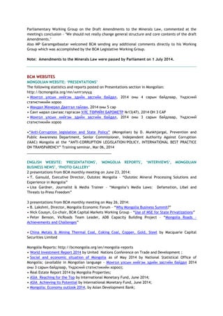 Parliamentary Working Group on the Draft Amendments to the Minerals Law, commented at the
meeting's conclusion - "We should not really change general structure and core contents of the draft
Amendments."
Also MP Garamgaibaatar welcomed BCM sending any additional comments directly to his Working
Group which was accomplished by the BCM Legislative Working Group.
Note: Amendments to the Minerals Law were passed by Parliament on 1 July 2014.
BCM WEBSITES
MONGOLIAN WEBSITE: „PRESENTATIONS‟
The following statistics and reports posted on Presentations section in Mongolian:
http://bcmongolia.org/mn/илтгэлүүд
• Монгол улсын нийгэм эдийн засгийн байдал, 2014 оны 4 сарын байдлаар, Үндэсний
статистикийн хороо
• Мандал Женерал Даатгал тайлан, 2014 оны 5 сар
• Сант марал сангаас гаргасан УЛС ТӨРИЙН БАРОМЕТР №13(47), 2014 ОН 3 САР
• Монгол улсын нийгэм эдийн засгийн байдал, 2014 оны 3 сарын байдлаар, Үндэсний
статистикийн хороо
•―Anti-Corruption legislation and State Policy‖ (Mongolian) by D. Munkhjargal, Prevention and
Public Awareness Department, Senior Commissioner, Independent Authority Against Corruption
(IAAC) Mongolia at the ―ANTI-CORRUPTION LEGISLATION/POLICY, INTERNATIONAL BEST PRACTICE
ON TRANSPARENCY‖ Training seminar, Mar 06, 2014
___________________________________________
ENGLISH WEBSITE: 'PRESENTATIONS', 'MONGOLIA REPORTS', „INTERVIEWS„, MONGOLIAN
BUSINESS NEWS‟, „PHOTO GALLERY‟
2 presentations from BCM monthly meeting on June 23, 2014:
• T. Gansuld, Executive Director, Outotec Mongolia – ―Outotec Mineral Processing Solutions and
Experience in Mongolia‖
• Lisa Gardner, Journalist & Media Trainer – ―Mongolia‘s Media Laws: Defamation, Libel and
Threats to Press Freedom‖
3 presentations from BCM monthly meeting on May 26, 2014:
• B. Lakshmi, Director, Mongolia Economic Forum – ―Why Mongolia Business Summit?‖
• Nick Cousyn, Co-chair, BCM Capital Markets Working Group – ―Use of MSE for State Privatizations‖
• Peter Benson, VicRoads Team Leader, ADB Capacity Building Project – ―Mongolia Roads –
Achievements and Challenges‖
• China Metals & Mining Thermal Coal, Coking Coal, Copper, Gold, Steel by Macquarie Capital
Securities Limited
Mongolia Reports: http://bcmongolia.org/en/mongolia-reports
• World Investment Report 2014 by United Nations Conference on Trade and Development ;
• Social and economic situation of Mongolia as of May 2014 by National Statistical Office of
Mongolia; (available in Mongolian language - Монгол улсын нийгэм эдийн засгийн байдал 2014
оны 3 сарын байдлаар, Үндэсний статистикийн хороо);
• Real Estate Report 2014 by Mongolia Properties;
• ASIA Reaching for the Top by International Monetary Fund, June 2014;
• ASIA Achieving Its Potential by International Monetary Fund, June 2014;
• Mongolia: Economy outlook 2014, by Asian Development Bank;
 