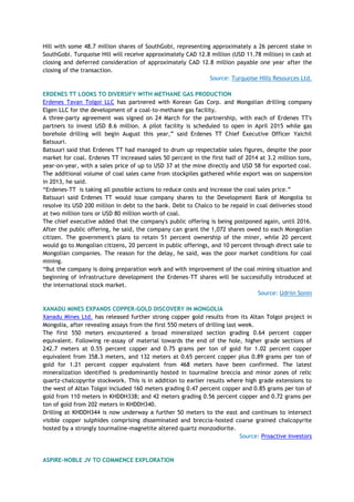 Hill with some 48.7 million shares of SouthGobi, representing approximately a 26 percent stake in
SouthGobi. Turquoise Hill will receive approximately CAD 12.8 million (USD 11.78 million) in cash at
closing and deferred consideration of approximately CAD 12.8 million payable one year after the
closing of the transaction.
Source: Turquoise Hills Resources Ltd.
ERDENES TT LOOKS TO DIVERSIFY WITH METHANE GAS PRODUCTION
Erdenes Tavan Tolgoi LLC has partnered with Korean Gas Corp. and Mongolian drilling company
Elgen LLC for the development of a coal-to-methane gas facility.
A three-party agreement was signed on 24 March for the partnership, with each of Erdenes TT's
partners to invest USD 8.6 million. A pilot facility is scheduled to open in April 2015 while gas
borehole drilling will begin August this year,‖ said Erdenes TT Chief Executive Officer Yaichil
Batsuuri.
Batsuuri said that Erdenes TT had managed to drum up respectable sales figures, despite the poor
market for coal. Erdenes TT increased sales 50 percent in the first half of 2014 at 3.2 million tons,
year-on-year, with a sales price of up to USD 37 at the mine directly and USD 58 for exported coal.
The additional volume of coal sales came from stockpiles gathered while export was on suspension
in 2013, he said.
―Erdenes-TT is taking all possible actions to reduce costs and increase the coal sales price.‖
Batsuuri said Erdenes TT would issue company shares to the Development Bank of Mongolia to
resolve its USD 200 million in debt to the bank. Debt to Chalco to be repaid in coal deliveries stood
at two million tons or USD 80 million worth of coal.
The chief executive added that the company's public offering is being postponed again, until 2016.
After the public offering, he said, the company can grant the 1,072 shares owed to each Mongolian
citizen. The government's plans to retain 51 percent ownership of the miner, while 20 percent
would go to Mongolian citizens, 20 percent in public offerings, and 10 percent through direct sale to
Mongolian companies. The reason for the delay, he said, was the poor market conditions for coal
mining.
―But the company is doing preparation work and with improvement of the coal mining situation and
beginning of infrastructure development the Erdenes-TT shares will be successfully introduced at
the international stock market.
Source: Udriin Sonin
XANADU MINES EXPANDS COPPER-GOLD DISCOVERY IN MONGOLIA
Xanadu Mines Ltd. has released further strong copper gold results from its Altan Tolgoi project in
Mongolia, after revealing assays from the first 550 meters of drilling last week.
The first 550 meters encountered a broad mineralized section grading 0.64 percent copper
equivalent. Following re-assay of material towards the end of the hole, higher grade sections of
242.7 meters at 0.55 percent copper and 0.75 grams per ton of gold for 1.02 percent copper
equivalent from 358.3 meters, and 132 meters at 0.65 percent copper plus 0.89 grams per ton of
gold for 1.21 percent copper equivalent from 468 meters have been confirmed. The latest
mineralization identified is predominantly hosted in tourmaline breccia and minor zones of relic
quartz-chalcopyrite stockwork. This is in addition to earlier results where high grade extensions to
the west of Altan Tolgoi included 160 meters grading 0.47 percent copper and 0.85 grams per ton of
gold from 110 meters in KHDDH338; and 42 meters grading 0.56 percent copper and 0.72 grams per
ton of gold from 202 meters in KHDDH340.
Drilling at KHDDH344 is now underway a further 50 meters to the east and continues to intersect
visible copper sulphides comprising disseminated and breccia-hosted coarse grained chalcopyrite
hosted by a strongly tourmaline-magnetite altered quartz monzodiorite.
Source: Proactive Investors
ASPIRE-NOBLE JV TO COMMENCE EXPLORATION
 