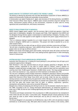 Source: ALS Group LLC
MINING MINISTRY TO COOPERATE WITH MIRECO FOR 'FRIENDLY' MINING
The Ministry of Mining has partnered with the Mine Reclamation Corporation of Korea (MIRECO) to
explore environmentally friendly and sustainable mining methods.
A memorandum was signed Tuesday by R. Jigjid, state secretary of the Mining Ministry, and MIRECO
Chief Executive Officer Kwon Hyuk-in. MIRECO's plans include prevention long-term damage from
mines, improvement projects effects on the environment, treatment of water used for mining
operations and contaminated soil, and forestry reclamation.
Source: Montsame
KEPCO TO BUILD POWER PLANT IN MONGOLIA
KEPCO, Korea's biggest power supplier, won the exclusive right to build and operate a fossil fuel
power plant in Ulaanbaatar, Mongolia, the company said Friday. Chief negotiators from KEPCO and
the Mongolian Energy Ministry signed a memorandum of understanding in Mongolia, Thursday, three
months after the two sides agreed to work together to improve the power supply infrastructure in
Mongolia.
"This is a milestone making it possible for us to make inroads into the fast-growing power supply
market in Mongolia," KEPCO said in a statement. "This project will make it possible for us to win
other projects there."
It is uncertain when the two sides will sign an official contract and when construction will begin.
"We will start a feasibility study soon," said a KEPCO official familiar with the case. "So it's hard to
predict when we will sign an official contract."
KEPCO is the world's sixth-largest power plant builder, having built nearly 40 nuclear and fossil fuel
power plants in 20 countries. KEPCO said it was seeking business opportunities in other developing
nations in Central Asia.
Source: Korea Times
AUSTRALIAN WOLF STALKS MONGOLIAN OIL OPPORTUNITIES
Australia's Wolf Petroleum Ltd. is hoping the recent passing of a new petroleum law will open up oil
production opportunities in Mongolia.
Wolf Petroleum is the only Australia-listed oil and gas company operating in Mongolia. But the
industry minnow, capitalized at just AUD 5.5 million (USD 5.2 million), claims a position as
Mongolia‘s largest petroleum acreage holder, with one production block and two exploration areas
covering more than 74,400 square kilometers (18,000 million acres). The long-awaited petroleum
law, which was enacted on 1 July, replaced one which had been on the books since 1991.
The new law is designed to boost foreign investment in Mongolia‘s petroleum industry and provide
among the most competitive production-sharing terms in the world, Wolf Petroleum Ulaanbaatar-
based Chief Executive Officer Bataa Tumur-Ochir said via email. Under the new law, production-
sharing contracts can be approved by the government within 180 days of request by the developer.
Royalty payments are 5 percent and contractors are exempt from customs duty, value-added tax in
the first five years and income taxes from oil sales. In addition, exploration, operation,
development and production costs can be recovered 100 percent.
Mongolia has a history of producing and refining its own oil, but the domestic industry shut down in
the 1960s. According to the U.S. Energy Information Administration, oil production resumed in a
small way in 1998, but did not start climbing significantly until after 2005, reaching 14,050 barrels a
day in 2013.
―PetroChina and Sinopec started their first oil production in 2005 and production has multiplied 25
times within the last nine years,‖ Tumur-Ochir said. ―Mongolia forecast annual production for this
year would be close to seven million barrels/year and by 2016 [it would be] over 10 million
barrels/year,‖
The EIA put Mongolia‘s oil consumption at 23,260 barrels a day in 2012, with net petroleum imports
estimated at 13,330 barrels a day. With plans afoot to build a new refinery in the country, albeit
 