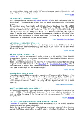 one which would use Russian crude initially, Wolf‘s extensive acreage position might make it a small
player sitting on an interesting opportunity.
Source: Platts
FRC INVESTIGATES “SUSPICIOUS TRADING”
The Financial Regulatory has named Asia Pacific Securities LLC as a target for investigation as the
Mongolian Stock Exchange receives reports of suspicious trading from its Millennium IT Surveillance
system.
The surveillance system flagged trading on 24 July after shares of Ulaanbaatar Hotel JSC‘s fell 5.21
percent after three shares were traded at MNT 100,000 each and UID JSC‘s shares fell by 7.92
percent after 299 shares were traded at MNT 552.5 each. The Mongolia bourse also received alerts
when Baganuur JSC shares fell 7.92 percent after the trade of 228 shares at MNT 3,637 each; Tavan
Tolgoi JSC‘s shares fell 6.62 percent after shares traded at MNT 5,010 each; UID JSC‘s shares fell by
7.69 percent after the trade of 50 shares at MNT 600 each; and Blue Sky Sec JSC shares fell 15
percent after the trade of three shares at MNT 2,975 each.
Source: Mongolian Stock Exchange
LEVI STRAUSS OPENS FLAGSHIP STORE IN UB
Levis Strauss & Co. opened its first name-brand denim jeans shop on the third floor of the State
Department Store in Ulaanbaatar on 27 July. Levi Strauss in 2013 selected BTF LLC as its official
distributor in Mongolia.
Source: Unuudur
XACBANK APPOINTS M. BOLD AS CEO
XacBank LLC's board of directors at an irregular meeting on 10 July appointed Tenger Financial
Group LLC Chief Executive Officer M. Bold as chief executive as outgoing Chief Executive Officer D.
Bat-Ochir is appointed as general director.
Bold is a senior banking professional with more than 20-year expertise in public and private working
at global financial institutions such as the World Bank, the International Monetary Fund (IMF) as
well as the Bank of Mongolia. Bold has served as president of the Mongolian Bankers Association
since 2011, after serving as vice president for two years.
Source: Unuudur
KINCORA APPOINTS CEO TO BOARD
Kincora Copper Ltd. on 23 July announced the appointment of President and Chief Executive Officer
Jonathan ―Sam‖ Spring to its board of directors, effective immediately. Spring joined Kincora in
August 2012 as a senior mining analyst with over 10 years financial services experience across
various disciplines within the Goldman Sachs Group and Ocean Equities Ltd. (now part of Pareto
Securities).
Source: Kincora Copper Ltd.
MONGOLIA-CHINA BUSINESS FORUM ON 31 JULY
The Mongolia-China Business Forum was held at the Mongolian National Chamber of Commerce and
Industry (MNCCI) on Thursday, 31 July in Ulaanbaatar. The forum saw a business delegation arrive
that was led by the deputy of the Liaoning Provincial People's Association for Friendship with
Foreign Countries.
Source: Montsame
OYU TOLGOI PLANTS 13,000 GOBI SEEDLINGS FOR LAND RECLAMATION
Oyu Tolgoi LLC is shaping a new approach to land rehabilitation that it says is firmly focused on
maintaining the ancient natural environment.
During the first phase of Oyu Tolgoi‘s rehabilitation program in the autumn of 2013, the miner
planted 10,677 saxaul tree seedlings across 6.34 hectares in the Gunii Khooloi area of Khanbogd
 