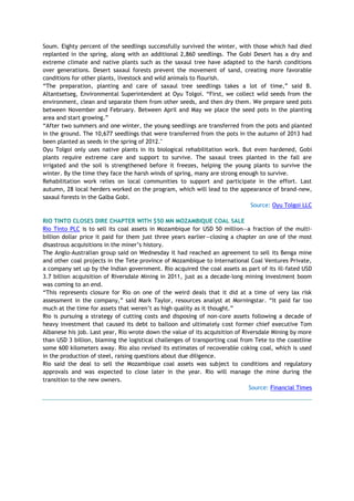 Soum. Eighty percent of the seedlings successfully survived the winter, with those which had died
replanted in the spring, along with an additional 2,860 seedlings. The Gobi Desert has a dry and
extreme climate and native plants such as the saxaul tree have adapted to the harsh conditions
over generations. Desert saxaul forests prevent the movement of sand, creating more favorable
conditions for other plants, livestock and wild animals to flourish.
―The preparation, planting and care of saxaul tree seedlings takes a lot of time,‖ said B.
Altantsetseg, Environmental Superintendent at Oyu Tolgoi. ―First, we collect wild seeds from the
environment, clean and separate them from other seeds, and then dry them. We prepare seed pots
between November and February. Between April and May we place the seed pots in the planting
area and start growing.‖
―After two summers and one winter, the young seedlings are transferred from the pots and planted
in the ground. The 10,677 seedlings that were transferred from the pots in the autumn of 2013 had
been planted as seeds in the spring of 2012."
Oyu Tolgoi only uses native plants in its biological rehabilitation work. But even hardened, Gobi
plants require extreme care and support to survive. The saxaul trees planted in the fall are
irrigated and the soil is strengthened before it freezes, helping the young plants to survive the
winter. By the time they face the harsh winds of spring, many are strong enough to survive.
Rehabilitation work relies on local communities to support and participate in the effort. Last
autumn, 28 local herders worked on the program, which will lead to the appearance of brand-new,
saxaul forests in the Galba Gobi.
Source: Oyu Tolgoi LLC
RIO TINTO CLOSES DIRE CHAPTER WITH $50 MN MOZAMBIQUE COAL SALE
Rio Tinto PLC is to sell its coal assets in Mozambique for USD 50 million—a fraction of the multi-
billion dollar price it paid for them just three years earlier—closing a chapter on one of the most
disastrous acquisitions in the miner‘s history.
The Anglo-Australian group said on Wednesday it had reached an agreement to sell its Benga mine
and other coal projects in the Tete province of Mozambique to International Coal Ventures Private,
a company set up by the Indian government. Rio acquired the coal assets as part of its ill-fated USD
3.7 billion acquisition of Riversdale Mining in 2011, just as a decade-long mining investment boom
was coming to an end.
―This represents closure for Rio on one of the weird deals that it did at a time of very lax risk
assessment in the company,‖ said Mark Taylor, resources analyst at Morningstar. ―It paid far too
much at the time for assets that weren‘t as high quality as it thought.‖
Rio is pursuing a strategy of cutting costs and disposing of non-core assets following a decade of
heavy investment that caused its debt to balloon and ultimately cost former chief executive Tom
Albanese his job. Last year, Rio wrote down the value of its acquisition of Riversdale Mining by more
than USD 3 billion, blaming the logistical challenges of transporting coal from Tete to the coastline
some 600 kilometers away. Rio also revised its estimates of recoverable coking coal, which is used
in the production of steel, raising questions about due diligence.
Rio said the deal to sell the Mozambique coal assets was subject to conditions and regulatory
approvals and was expected to close later in the year. Rio will manage the mine during the
transition to the new owners.
Source: Financial Times
 
