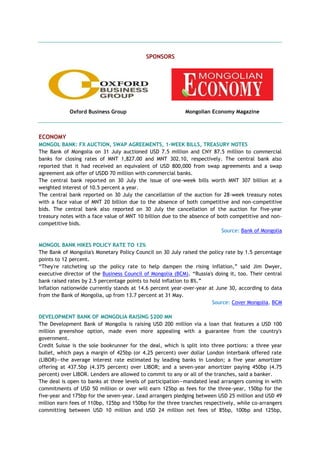 SPONSORS
Oxford Business Group Mongolian Economy Magazine
ECONOMY
MONGOL BANK: FX AUCTION, SWAP AGREEMENTS, 1-WEEK BILLS, TREASURY NOTES
The Bank of Mongolia on 31 July auctioned USD 7.5 million and CNY 87.5 million to commercial
banks for closing rates of MNT 1,827.00 and MNT 302.10, respectively. The central bank also
reported that it had received an equivalent of USD 800,000 from swap agreements and a swap
agreement ask offer of USDD 70 million with commercial banks.
The central bank reported on 30 July the issue of one-week bills worth MNT 307 billion at a
weighted interest of 10.5 percent a year.
The central bank reported on 30 July the cancellation of the auction for 28-week treasury notes
with a face value of MNT 20 billion due to the absence of both competitive and non-competitive
bids. The central bank also reported on 30 July the cancellation of the auction for five-year
treasury notes with a face value of MNT 10 billion due to the absence of both competitive and non-
competitive bids.
Source: Bank of Mongolia
MONGOL BANK HIKES POLICY RATE TO 12%
The Bank of Mongolia's Monetary Policy Council on 30 July raised the policy rate by 1.5 percentage
points to 12 percent.
―They're ratcheting up the policy rate to help dampen the rising inflation,‖ said Jim Dwyer,
executive director of the Business Council of Mongolia (BCM). ―Russia's doing it, too. Their central
bank raised rates by 2.5 percentage points to hold inflation to 8%.‖
Inflation nationwide currently stands at 14.6 percent year-over-year at June 30, according to data
from the Bank of Mongolia, up from 13.7 percent at 31 May.
Source: Cover Mongolia, BCM
DEVELOPMENT BANK OF MONGOLIA RAISING $200 MN
The Development Bank of Mongolia is raising USD 200 million via a loan that features a USD 100
million greenshoe option, made even more appealing with a guarantee from the country's
government.
Credit Suisse is the sole bookrunner for the deal, which is split into three portions: a three year
bullet, which pays a margin of 425bp (or 4.25 percent) over dollar London interbank offered rate
(LIBOR)—the average interest rate estimated by leading banks in London; a five year amortizer
offering at 437.5bp (4.375 percent) over LIBOR; and a seven-year amortizer paying 450bp (4.75
percent) over LIBOR. Lenders are allowed to commit to any or all of the tranches, said a banker.
The deal is open to banks at three levels of participation—mandated lead arrangers coming in with
commitments of USD 50 million or over will earn 125bp as fees for the three-year, 150bp for the
five-year and 175bp for the seven-year. Lead arrangers pledging between USD 25 million and USD 49
million earn fees of 110bp, 125bp and 150bp for the three tranches respectively, while co-arrangers
committing between USD 10 million and USD 24 million net fees of 85bp, 100bp and 125bp,
 