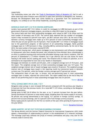 respectively
The fundraising comes just after the Trade & Development Bank of Mongolia LLC had to pull a
dollar-bond issue when investors were reluctant to open their portfolios to Mongolian risk. However,
because the Development Bank loan comes backed by a guarantee from the Government of
Mongolia, it is unlikely to run into similar headwinds, according to bankers.
Source: Global Capital
MONGOLIA ISSUES MNT 2.36 TN IN HOUSING MORTGAGES
Lenders have granted MNT 112.3 billion in credit for mortgages to 2,084 borrowers as part of the
government's 8 percent mortgage program, according to a May 2014 report on the program.
The central bank said that total outstanding mortgages were valued at MNT 2.36 trillion and the
total number of borrowers was 57,579. The central bank reported that the number of mortgages
issued in May increased 0.6 percent from April, and 80.7 percent since 2013. By the end of May,
domestic currency mortgage loans made up to 97.4 percent of total outstanding mortgage loans,
while the year-on-year growth was 10.4 percent. That includes MNT 1.61 trillion in mortgages issued
due to the government program, or 68.4 percent of all outstanding mortgages. Banks granted
mortgage loans to 1,395 borrowers in May, including 688 by commercial banks. By the end of May
2014, the total number of borrowers reached 57,579.
The 8 percent housing loan, which grants mortgages to new homeowners and refinances mortgages
to homeowners who have already borrowed, was initiated by Prime Minister Norov Altankhuyag in
an effort to stabilize housing prices and provide affordable housing to ger district residents. Over 60
percent of Ulaanbaatar‘s 1.3 million residents live in ger districts and use coal stoves for home
heating in the winter and for cooking year round. The initiative aims to reduce air pollution, as it is
estimated to be responsible for over one in four deaths in Ulaanbaatar.
Mortgages last between six months and 20 years, with a weighted average term of 15.8 years, said
the report. The weighted average term of total outstanding mortgage loans was 14.9 years. The
weighted average interest rate of issued mortgage loans stood at 10 percent. The weighted average
interest rate of mortgage loans issued in the reporting month by commercial banks in domestic
currency was 15.6 percent, while the foreign currency average was 8.7 percent per annum.
The comparative share of past due, in arrears, and non-performing loans in total outstanding
mortgage loans is stable, reported the central bank. The report added that by the end of May the
share of non-performing loans in total outstanding mortgage loans was 0.4 percent.
Source: UB Post
TOTAL SAVINGS GREW 39% IN JUNE, Y-O-Y
Mongolia's total savings in June increased 38.9 percent compared with the previous year despite a
0.8 percent fall from the previous month, for a total MNT 7.137 trillion, according to the Mongolian
Bankers Association.
Savings grew to MNT 261.8 billion for the year, or an 11 percent increase from the year before.
Saving contributed 5.8 percent to total money supply. Breaking down the money supply in accounts,
56 percent was savings denominated in the tugrug, 13.7 percent in foreign currency savings, 12
percent from account drawings, and 12.5 percent came from foreign currency accounts.
Money supply grew 8.3 percent for the first six months of the year while growing 25.9 percent from
the year before.
Source: Mongolian Economy
MINING MINISTRY, GIZ SET OUT TO ESTABLISH MINERALS EXCHANGE
The Mining Ministry and the German Federal Enterprise for International Cooperation (GIZ) Gmbh
signed a memorandum of understanding to partner in the establishment of a minerals exchange.
The exchange could help calibrate the prices of mineral commodities and play a key role for the
minerals trade in Central Asia.
Source: Zuunii Medee
 