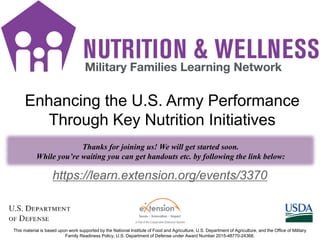 FD Title Slide
1
https://learn.extension.org/events/3370
This material is based upon work supported by the National Institute of Food and Agriculture, U.S. Department of Agriculture, and the Office of Military
Family Readiness Policy, U.S. Department of Defense under Award Number 2015-48770-24368.
Thanks for joining us! We will get started soon.
While you’re waiting you can get handouts etc. by following the link below:
Enhancing the U.S. Army Performance
Through Key Nutrition Initiatives
 