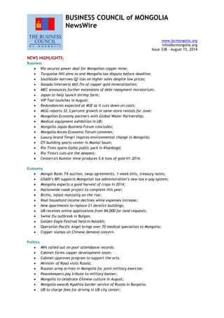 BUSINESS COUNCIL of MONGOLIA
NewsWire
www.bcmongolia.org
info@bcmongolia.org
Issue 338 – August 15, 2014
NEWS HIGHLIGHTS:
Business
 Rio secures power deal for Mongolian copper mine;
 Turquoise Hill aims to end Mongolia tax dispute before deadline;
 SouthGobi narrows Q2 loss on higher sales despite low prices;
 Xanadu intersects 665.7m of copper-gold mineralization;
 MEC announces further extensions of debt repayment moratorium;
 Japan to help launch shrimp farm;
 VIP Taxi launches in August;
 Redundancies expected at MSE as it cuts down on costs;
 MGG reports 32.3 percent growth in same-store rentals for June;
 Mongolian Economy partners with Global Water Partnership;
 Medical equipment exhibition in UB;
 Mongolia-Japan Business Forum concludes;
 Mongolia-Korea Economic Forum convenes;
 Luxury brand Tengri inspires environmental change in Mongolia;
 OT building sports center in Manlai Soum;
 Rio Tinto opens Galba public park in Khanbogd;
 Rio Tinto's cuts are the deepest;
 Centerra's Kumtor mine produces 5.6 tons of gold H1 2014.
Economy
 Mongol Bank: FX auction, swap agreements, 1-week bills, treasury notes;
 USAID’s BPI supports Mongolian tax administration’s new tax e-pay system;
 Mongolia expects a good harvest of crops in 2014;
 Nationwide roads project to complete this year;
 Births, infant mortality on the rise;
 Real household income declines while expenses increase;
 New apartments to replace 21 derelict buildings;
 UB receives online applications from 84,000 for land requests;
 Swine flu outbreak in Bulgan;
 Golden Eagle Festival held in Nalaikh;
 Operation Pacific Angel brings over 70 medical specialists to Mongolia;
 Copper slumps on Chinese demand concern.
Politics
 MPs called out on poor attendance records;
 Cabinet forms copper development team;
 Cabinet approves program to support the arts;
 Minister of Road visits Russia;
 Russian army arrives in Mongolia for joint military exercise;
 Peacekeepers pay tribute to military banner;
 Mongolia to celebrate Chinese culture in August;
 Mongolia awards Kyakhta border service of Russia in Buryatia;
 UB to charge fees for driving in UB city center;
 