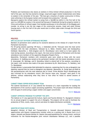 Problems and maintenance shut downs at smelters in China limited refined production in the first
half of the year, but that has started to change. Lloyd said copper market fundamentals were likely
to weaken in the remainder of the year. ―We have got a situation of weaker construction in China,
some softening in the European market and increased mine production,‖ she said.
Macquarie expects the refined market to swing from a 166,000 ton deficit in the first half of the
year to a 229,000 ton surplus in the second half because of headwinds facing the property market in
China and outflows of refined copper from bonded warehouses in the aftermath of the Qingdao port
scandal. As wiring is one the last stages of the construction process, Lloyd said weak Chinese
housing starts in the first half of the year would start to affect cable orders through the third and
fourth quarter.
Source: Financial Times
POLITICS
MPS CALLED OUT ON POOR ATTENDANCE RECORDS
Members of parliament were called out for excessive absences at the release of a report from the
Parliament Secretariat.
For 29 spring sessions spanning 139 hours, J. Erdenebat and Kh. Temuujin were the most active
members with the best attendance, followed by A. Bekei, Chultem Ulaan and Zandaaukhuu
Enkhbold. Meanwhile, L. Enkh-Amgalan and Ch. Khurelbaatar were noted as to have spoken the
most during sessions. According to the report, the most active members of Parliament with the best
attendance were members of the opposition Mongolian People's Party.
Meanwhile, Parliament members with ministerial posts were noted as those with the worst
attendance. O. Sodbileg was named as the parliament member with the lowest attendance record.
R. Amarjargal, Kh. Battulga, and B. Narankhuu failed to attend half of the sessions, according to
the report, with mention also made of the poor attendance by Kh. Bolorchuluun, Ts. Dashdorj, and
Ts. Oyunbaatar.
Foreign Minister Luvsanvandan Bold defended his absences, explaining that his role as Mongolia's top
diplomat required that he travel as Mongolia's top diplomat. Meanwhile, M. Zorigt beat out Bold as
the parliamentarian with the most absences due to travel. Prime Minister Norov Altankhuyag was
also criticized for his attendance record. [the Sources notes only ―excuses‖ were given in his
defense, without elaborating what they were or how often he failed to attend sessions of
Parliament]
Source: Unuudur
CABINET FORMS COPPER DEVELOPMENT TEAM
The Cabinet Secretariat on 31 July ordered the formation of a team responsible for leading the
development of the country's copper processing capabilities. The project team will direct initiatives
with the goal of constructing a copper smelter and copper concentrator.
Source: News.mn
CABINET APPROVES PROGRAM TO SUPPORT THE ARTS
The Cabinet on 31 July approved the Culture, Sports and Tourism Minister Ts. Oyungerel's initiative
for an annual program to support the arts in Mongolia. The program will be used to facilitate the
production of films, novels, music, and art and allow for digital distribution worldwide.
Source: Montsame
MINISTER OF ROAD VISITS RUSSIA
Mongolia‘s Minister of Road and Transportation A. Gansukh discussed bilateral cooperation
opportunities with Russia's transportation minister while on a working visit in Russia from 6 to 9
August. Gansukh and Russian Minister M. Sokolov discussed possibilities for railway transit, technical
renovation for the Russian-Mongolian joint venture Ulaanbaatar Railways LLC, and a possible
 