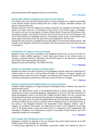 partnership between MIAT Mongolian Airlines LLC and Aeroflot.
Source: Montsame
RUSSIAN ARMY ARRIVES IN MONGOLIA FOR JOINT MILITARY EXERCISE
Two military units from the Eastern Military District arrived in Mongolia on 12 August to participate
in the bilateral military exercise Selenga 2014 due to begin 15 August, Alexander Gordeyev, the
district's representative said.
Gordeyev said that ―once the weaponry and military equipment are unloaded at the Bayan-Tumen
station, the troops will go on a 15 kilometer [9 mile] march‖ to the military range in Choibalsan.
The exercise will see the participation of Eastern Military District troops and 100 hardware units.
According to Gordeyev, the exercise for the first time will see the use of the Mi-24 helicopters from
the air base located in the Zabaikalye Territory. The Akatsiya artillery system, Grad multiple launch
rocket system and Shilka anti-aircraft system will also be deployed for the first time.
Selenga 2013 also took place in Mongolia and saw 300 soldiers from the Eastern Military District, 250
members of the Mongolian Armed Forces and about 100 military hardware units from both countries
in attendance.
Source: RIA Novosti
PEACEKEEPERS PAY TRIBUTE TO MILITARY BANNER
Mongolian troops of the fourth contingent of the Mongolian Armed Forces—to serve with the U.N.
Missions in Sudan (UNMIS) operation in South Sudan—paid tribute to the military banner on
Thursday. Lieutenant-Colonel M. Batchuluun will lead 850 troops for the objective of supporting
South Sudan while ensuring peace and security.
Mongolia has been participating in the UNMIS since 2012.
Source: Montsame
MONGOLIA TO CELEBRATE CHINESE CULTURE IN AUGUST
Mongolia will observe the 65th anniversary of Sino-Mongolian relations along with celebrations for
Chinese culture in line with a visit by Chinese President Xi Jinping on 18 August. Mongolia will
celebrate Chinese culture from 20 to 30 August. The celebration will include artist exhibitions and a
ceremonial performance by performers of the Jilin province of China on 27 August.
Source: News.mn
MONGOLIA AWARDS KYAKHTA BORDER SERVICE OF RUSSIA IN BURYATIA
President Tsakhia Elbegdorj on 8 August bestowed the Mongolian Order of Military Glory upon the
Kyakhta border service.
Kyakhta, the administrative center of the Kyakhtinsky District in Russia's Buryatia Republic, was
recognized for its part in protecting Mongolia's independence on the eve of the 75th anniversary of
Russia and Mongolia's victory in the World War II Khalkh Gol River Battle. The city is located near
the Mongolia-Russia border and stands directly opposite the Mongolian border town Altanbulag.
―Today I had a great honor to reward the Kyakhta Border service of the Border Patrol Directorate of
the Russian Federal Security Service in Buryatia with the Mongolian Order of the Military Glory, at
the decree of the Mongolian President and Commander-in-chief Elbegdorj Tsakhia,‖ said P.
Tsagaan, the president's chief advisor. He added that the award ―is the recognition of the huge
merit of the Russian Border Troops and Armed Forces in a protection of the independence and
sovereignty of Mongolia, in the maintenance of peace on the borders of both countries, and in the
cooperation between our two peoples‖.
Source: Montsame
UB TO CHARGE FEES FOR DRIVING IN UB CITY CENTER
Ulaanbaatar residents are opposing a new city ordinance that would charge motorists up to MNT
50,000 a month to drive through the city center.
A working group appointed by the Ulaanbaatar government tasked with seeking out ways of
 