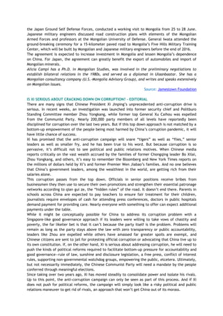 the Japan Ground Self Defense Forces, conducted a working visit to Mongolia from 25 to 28 June.
Japanese military engineers discussed road construction plans with elements of the Mongolian
Armed Forces and professors at the Mongolian University of Defense. General Iwata attended the
ground-breaking ceremony for a 15-kilometer paved road to Mongolia‘s Five Hills Military Training
Center, which will be built by Mongolian and Japanese military engineers before the end of 2016.
The agreement is expected to increase investment in Mongolia and lessen Mongolia‘s dependence
on China. For Japan, the agreement can greatly benefit the export of automobiles and import of
Mongolian minerals.
Alicia Campi has a Ph.D. in Mongolian Studies, was involved in the preliminary negotiations to
establish bilateral relations in the 1980s, and served as a diplomat in Ulaanbaatar. She has a
Mongolian consultancy company (U.S.-Mongolia Advisory Group), and writes and speaks extensively
on Mongolian issues.
Source: Jamestown Foundation
IS XI SERIOUS ABOUT CRACKING DOWN ON CORRUPTION? - EDITORIAL
There are many signs that Chinese President Xi Jinping‘s unprecedented anti-corruption drive is
serious. In recent weeks, an investigation was launched into former security chief and Politburo
Standing Committee member Zhou Yongkang, while former top General Xu Caihou was expelled
from the Communist Party. Nearly 200,000 party members of all levels have reportedly been
disciplined for corruption over the last two years. But if this top down approach is not matched by a
bottom-up empowerment of the people being most harmed by China‘s corruption pandemic, it will
have little chance of success.
Xi has promised that the anti-corruption campaign will snare ―tigers‖ as well as ―flies,‖ senior
leaders as well as smaller fry, and he has been true to his word. But because corruption is so
pervasive, it‘s difficult not to see political and public relations motives. When Chinese media
reports critically on the vast wealth accrued by the families of former Chongqing leader Bo Xilai,
Zhou Yongkang, and others, it‘s easy to remember the Bloomberg and New York Times reports on
the millions of dollars held by Xi‘s and former Premier Wen Jiabao‘s families. And no one believes
that China‘s government leaders, among the wealthiest in the world, are getting rich from their
salaries alone.
This corruption passes from the top down. Officials in senior positions receive bribes from
businessmen they then use to secure their own promotions and strengthen their essential patronage
networks according to qian gui ze, the ―hidden rules‖ of the road. It doesn‘t end there. Parents in
schools across China are expected to pay teachers to ensure fair treatment for their children,
journalists require envelopes of cash for attending press conferences, doctors in public hospitals
demand payment for providing care. Nearly everyone with something to offer can expect additional
payments under the table.
While it might be conceptually possible for China to address its corruption problem with a
Singapore-like good governance approach if its leaders were willing to take vows of chastity and
poverty, the far likelier bet is that it can‘t because the party itself is the problem. Problems will
remain as long as the party stays above the law with zero transparency or public accountability,
leaders like Zhou are expelled while others have amassed far greater spoils are exempt, and
Chinese citizens are sent to jail for protesting official corruption or advocating that China live up to
its own constitution. If, on the other hand, Xi is serious about addressing corruption, he will need to
push the kinds of political reforms required to facilitate bottom-up pressure for accountability and
good governance—rule of law, sunshine and disclosure legislation, a free press, conflict of interest
rules, supporting non-governmental watchdog groups, empowering the public, etcetera. Ultimately,
but not necessarily immediately, the Chinese Communist Party will need a mandate by the people
conferred through meaningful elections.
Since taking over two years ago, Xi has moved steadily to consolidate power and isolate his rivals.
Up to this point, the anti-corruption campaign can only be seen as part of this process. And if Xi
does not push for political reforms, the campaign will simply look like a risky political and public
relations maneuver to get rid of rivals, an approach that won‘t get China out of its morass.
 
