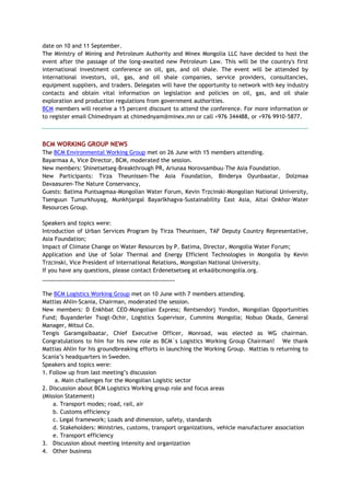 date on 10 and 11 September.
The Ministry of Mining and Petroleum Authority and Minex Mongolia LLC have decided to host the
event after the passage of the long-awaited new Petroleum Law. This will be the country's first
international investment conference on oil, gas, and oil shale. The event will be attended by
international investors, oil, gas, and oil shale companies, service providers, consultancies,
equipment suppliers, and traders. Delegates will have the opportunity to network with key industry
contacts and obtain vital information on legislation and policies on oil, gas, and oil shale
exploration and production regulations from government authorities.
BCM members will receive a 15 percent discount to attend the conference. For more information or
to register email Chimednyam at chimednyam@minex.mn or call +976 344488, or +976 9910-5877.
BCM WORKING GROUP NEWS
The BCM Environmental Working Group met on 26 June with 15 members attending.
Bayarmaa A, Vice Director, BCM, moderated the session.
New members: Shinetsetseg-Breakthrough PR, Ariunaa Norovsambuu–The Asia Foundation.
New Participants: Tirza Theunissen-The Asia Foundation, Binderya Oyunbaatar, Dolzmaa
Davaasuren-The Nature Conservancy,
Guests: Batima Puntsagmaa-Mongolian Water Forum, Kevin Trzcinski-Mongolian National University,
Tsenguun Tumurkhuyag, Munkhjargal Bayarlkhagva-Sustainability East Asia, Altai Onkhor–Water
Resources Group.
Speakers and topics were:
Introduction of Urban Services Program by Tirza Theunissen, TAF Deputy Country Representative,
Asia Foundation;
Impact of Climate Change on Water Resources by P. Batima, Director, Mongolia Water Forum;
Application and Use of Solar Thermal and Energy Efficient Technologies in Mongolia by Kevin
Trzcinski, Vice President of International Relations, Mongolian National University.
If you have any questions, please contact Erdenetsetseg at erka@bcmongolia.org.
___________________________________________
The BCM Logistics Working Group met on 10 June with 7 members attending.
Mattias Ahlin-Scania, Chairman, moderated the session.
New members: D Enkhbat CEO-Mongolian Express; Rentsendorj Yondon, Mongolian Opportunities
Fund; Buyanderler Tsogt-Ochir, Logistics Supervisor, Cummins Mongolia; Nobuo Okada, General
Manager, Mitsui Co.
Tengis Garamgaibaatar, Chief Executive Officer, Monroad, was elected as WG chairman.
Congratulations to him for his new role as BCM`s Logistics Working Group Chairman! We thank
Mattias Ahlin for his groundbreaking efforts in launching the Working Group. Mattias is returning to
Scania‘s headquarters in Sweden.
Speakers and topics were:
1. Follow up from last meeting‘s discussion
a. Main challenges for the Mongolian Logistic sector
2. Discussion about BCM Logistics Working group role and focus areas
(Mission Statement)
a. Transport modes; road, rail, air
b. Customs efficiency
c. Legal framework; Loads and dimension, safety, standards
d. Stakeholders: Ministries, customs, transport organizations, vehicle manufacturer association
e. Transport efficiency
3. Discussion about meeting intensity and organization
4. Other business
 