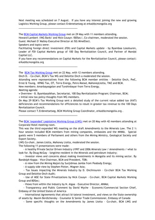 Next meeting was scheduled on 7 August. If you have any interest joining the new and growing
Logistics Working Group, please contact Erdenetsetseg at erka@bcmongolia.org
___________________________________________
The BCM Capital Markets Working Group met on 29 May with 11 members attending.
Howard Lambert /ING Bank/ and Nick Cousyn /BDSec/, Co-chairmen, moderated the session.
Guest: Michael O`Malley-Executive Director at ISG MineElect.
Speakers and topics were:
Facilitating foreign direct investment (FDI) and Capital Markets update - by Byambaa Losolsuren,
Leader of FDI Capital Markets group of 100 Day Revitalization Council, and Partner of Mandal
Capital LLC.
If you have any recommendations on Capital Markets for the Revitalization Council, please contact:
erka@bcmongolia.org
___________________________________________
The BCM Tax Working Group met on 22 May, with 12 members attending.
Onch D. - Co-chair, BCM‘s Tax WG and Deloitte Onch a moderated the session.
Attending were representatives from the following BCM member entities - Deloitte Onch, PwC,
Ernst & Young, KPMG Tax, OT, Terra Energy, Petro Matad, MahoneyLiotta, TMZ and BCM.
New members: Amarbayasgalan and Tuvshinbayar from Terra Energy.
Meeting agenda:
• Overview - B. Byambasaikhan, Secretariat, 100 Day Revitalization Program; Chairman, BCM;
• Initial new tax policy thoughts from WG members.
On May 29 BCM‘s Tax Working Group sent a detailed study of the current value added tax (VAT)
deficiencies and recommendations for efficiencies to result in greater tax revenue to the 100 Days
Revitalization Council.
Please contact T.Erdenetsetseg, BCM Working Group Coordinator, erka@bcmongolia.org .
___________________________________________
The BCM ‗expanded‘ Legislative Working Group (LWG) met on 20 May with 42 members attending at
Corporate Hotel meeting room.
This was the third expanded WG meeting on the draft Amendments to the Minerals Law. The 2 ½
hour session included BCM members from mining companies, embassies and the MNMA. Special
guests were 5 members of Parliament and others from the Mining Ministry, Geological Society and
Export Society.
LWG Co-chair, James Liotta, Mahoney Liotta, moderated the session.
The following 11 presentations were made:
- A healthy Private Sector Driven Industry (1997 and 2006 Minerals Law / Amendments / what to
look for. By Doug McGay – longtime resident in the Minerals and petroleum industry;
- Investor views and concerns about making investments in Mongolia and its mining sector. By
Randolph Koppa – Vice Chairman, BCM and President, TDB;
- A view from the Mining Majors by Sunjidmaa Jamba from Peabody Energy;
- A supply side view by Stephen Potter, Wagner Asia;
- Tax Issues impacting the Minerals Industry by D. Onchinsuren – Co-chair BCM Tax Working
Group and Deloitte Onch Audit;
- Use of MSE for State Privatizations by Nick Cousyn – Co-chair, BCM Capital Markets Working
Group and BDSec;
- Views from within the Industry by N. Algaa – Executive Director, MNMA;
- Transparency and Public Comment by David Wyche – Economic/Commercial Section Chief,
Embassy of the United States of America
- International Agreements that attract bi-lateral investment, and views on the State ownership
of assets by Maxim Berdichevsky – Counselor & Senior Trade Commissioner, Embassy of Canada
- Some specific thoughts on the Amendments by James Liotta – Co-chair, BCM LWG and
 