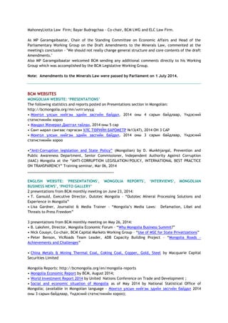 MahoneyLiotta Law Firm; Bayar Budragchaa - Co-chair, BCM LWG and ELC Law Firm.
As MP Garamgaibaatar, Chair of the Standing Committee on Economic Affairs and Head of the
Parliamentary Working Group on the Draft Amendments to the Minerals Law, commented at the
meeting's conclusion - "We should not really change general structure and core contents of the draft
Amendments."
Also MP Garamgaibaatar welcomed BCM sending any additional comments directly to his Working
Group which was accomplished by the BCM Legislative Working Group.
Note: Amendments to the Minerals Law were passed by Parliament on 1 July 2014.
BCM WEBSITES
MONGOLIAN WEBSITE: ‘PRESENTATIONS’
The following statistics and reports posted on Presentations section in Mongolian:
http://bcmongolia.org/mn/илтгэлүүд
• Монгол улсын нийгэм эдийн засгийн байдал, 2014 оны 4 сарын байдлаар, Үндэсний
статистикийн хороо
• Мандал Женерал Даатгал тайлан, 2014 оны 5 сар
• Сант марал сангаас гаргасан УЛС ТӨРИЙН БАРОМЕТР №13(47), 2014 ОН 3 САР
• Монгол улсын нийгэм эдийн засгийн байдал, 2014 оны 3 сарын байдлаар, Үндэсний
статистикийн хороо
•―Anti-Corruption legislation and State Policy‖ (Mongolian) by D. Munkhjargal, Prevention and
Public Awareness Department, Senior Commissioner, Independent Authority Against Corruption
(IAAC) Mongolia at the ―ANTI-CORRUPTION LEGISLATION/POLICY, INTERNATIONAL BEST PRACTICE
ON TRANSPARENCY‖ Training seminar, Mar 06, 2014
___________________________________________
ENGLISH WEBSITE: 'PRESENTATIONS', 'MONGOLIA REPORTS', ‘INTERVIEWS‘, MONGOLIAN
BUSINESS NEWS’, ‘PHOTO GALLERY’
2 presentations from BCM monthly meeting on June 23, 2014:
• T. Gansuld, Executive Director, Outotec Mongolia – ―Outotec Mineral Processing Solutions and
Experience in Mongolia‖
• Lisa Gardner, Journalist & Media Trainer – ―Mongolia‘s Media Laws: Defamation, Libel and
Threats to Press Freedom‖
3 presentations from BCM monthly meeting on May 26, 2014:
• B. Lakshmi, Director, Mongolia Economic Forum – ―Why Mongolia Business Summit?‖
• Nick Cousyn, Co-chair, BCM Capital Markets Working Group – ―Use of MSE for State Privatizations‖
• Peter Benson, VicRoads Team Leader, ADB Capacity Building Project – ―Mongolia Roads –
Achievements and Challenges‖
• China Metals & Mining Thermal Coal, Coking Coal, Copper, Gold, Steel by Macquarie Capital
Securities Limited
Mongolia Reports: http://bcmongolia.org/en/mongolia-reports
• Mongolia Economic Report by BCM, August 2014;
• World Investment Report 2014 by United Nations Conference on Trade and Development ;
• Social and economic situation of Mongolia as of May 2014 by National Statistical Office of
Mongolia; (available in Mongolian language - Монгол улсын нийгэм эдийн засгийн байдал 2014
оны 3 сарын байдлаар, Үндэсний статистикийн хороо);
 