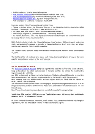 • Real Estate Report 2014 by Mongolia Properties;
• ASIA Reaching for the Top by International Monetary Fund, June 2014;
• ASIA Achieving Its Potential by International Monetary Fund, June 2014;
• Mongolia: Economy outlook 2014, by Asian Development Bank;
• Polit Barometer by Sant Maral Foundation, March 2014.
Interview Section: http://bcmongolia.org/en/interviews
• Talking to United World, the Executive Director of the Mongolian Drilling Association (MDA)
Professor J. Tseveenjav. Source: http://www.worldfolio.co.uk/;
• Jim Dwyer, Executive Director, BCM – ―Business need more business‖;
• Damshnamjil Tsogtbaatar, Chairman of the SPC: ―Privatizing Mongolia‖;
• Jan Hansen, Economist, ADB: ―The depreciation should help to increase the competitiveness and
to develop the non-mining industrial sector‖.
BCM's English website includes the ―Mongolia Business News‖ section. BCM continuously posts news
stories and analysis of relevance to Mongolia at ‗Mongolian Business News‖ before they are all put
together each week for Friday's weekly NewsWire.
The ―Photo Gallery‖ contains photos from the 6th Anniversary BCM Renewal dinner on November
11, 2013.
The BCM NewsWire will continue to be issued each Friday, incorporating items already on the home
page for a consolidated account of the week‘s events.
SOCIAL NETWORK WITH BCM
The Business Council of Mongolia (BCM) has expanded its reach to your favorite social networks.
Keep up to date on the latest business deals in Mongolia and how the climate for investment is
improving each day with BCM.
Add BCM on Facebook at https://www.facebook.com/TheBusinessCouncilOfMongolia to read the
latest announcements and comment on events carried in the NewsWire with the community.
Hear breaking news and announcements as they happen when you follow BCM on Twitter at
https://twitter.com/bcmongolia.
The bulk of the content on BCM‘s new LinkedIn page is Mongolian language to better cater to BCM's
Mongolian-speaking audience and members. Please click on the below link to follow us on our new
LinkedIn page.
http://www.linkedin.com/company/business-council-of-mongolia?trk=company_logo
Social stats: BCM now has 5,930 fans on our Facebook fans page, 642 connections on LinkedIn
network, and 1,136 followers on Twitter.
Of course for news information, interviews, event photos, VIDEOS and announcements regarding our
organization, visit the official BCM website at http://bcmongolia.org/en/
 