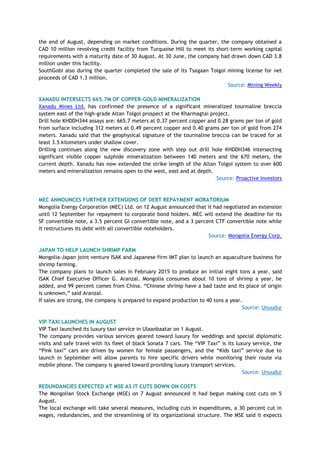 the end of August, depending on market conditions. During the quarter, the company obtained a
CAD 10 million revolving credit facility from Turquoise Hill to meet its short-term working capital
requirements with a maturity date of 30 August. At 30 June, the company had drawn down CAD 3.8
million under this facility.
SouthGobi also during the quarter completed the sale of its Tsagaan Tolgoi mining license for net
proceeds of CAD 1.3 million.
Source: Mining Weekly
XANADU INTERSECTS 665.7M OF COPPER-GOLD MINERALIZATION
Xanadu Mines Ltd. has confirmed the presence of a significant mineralized tourmaline breccia
system east of the high-grade Altan Tolgoi prospect at the Kharmagtai project.
Drill hole KHDDH344 assays are: 665.7 meters at 0.37 percent copper and 0.28 grams per ton of gold
from surface including 312 meters at 0.49 percent copper and 0.40 grams per ton of gold from 274
meters. Xanadu said that the geophysical signature of the tourmaline breccia can be traced for at
least 3.5 kilometers under shallow cover.
Drilling continues along the new discovery zone with step out drill hole KHDDH346 intersecting
significant visible copper sulphide mineralization between 140 meters and the 670 meters, the
current depth. Xanadu has now extended the strike length of the Altan Tolgoi system to over 600
meters and mineralization remains open to the west, east and at depth.
Source: Proactive Investors
MEC ANNOUNCES FURTHER EXTENSIONS OF DEBT REPAYMENT MORATORIUM
Mongolia Energy Corporation (MEC) Ltd. on 12 August announced that it had negotiated an extension
until 12 September for repayment to corporate bond holders. MEC will extend the deadline for its
SF convertible note, a 3.5 percent GI convertible note, and a 3 percent CTF convertible note while
it restructures its debt with all convertible noteholders.
Source: Mongolia Energy Corp.
JAPAN TO HELP LAUNCH SHRIMP FARM
Mongolia-Japan joint venture ISAK and Japanese firm IMT plan to launch an aquaculture business for
shrimp farming.
The company plans to launch sales in February 2015 to produce an initial eight tons a year, said
ISAK Chief Executive Officer G. Aranzal. Mongolia consumes about 10 tons of shrimp a year, he
added, and 99 percent comes from China. ―Chinese shrimp have a bad taste and its place of origin
is unknown,‖ said Aranzal.
If sales are strong, the company is prepared to expand production to 40 tons a year.
Source: Unuudur
VIP TAXI LAUNCHES IN AUGUST
VIP Taxi launched its luxury taxi service in Ulaanbaatar on 1 August.
The company provides various services geared toward luxury for weddings and special diplomatic
visits and safe travel with its fleet of black Sonata 7 cars. The ―VIP Taxi‖ is its luxury service, the
―Pink taxi‖ cars are driven by women for female passengers, and the ―Kids taxi‖ service due to
launch in September will allow parents to hire specific drivers while monitoring their route via
mobile phone. The company is geared toward providing luxury transport services.
Source: Unuudur
REDUNDANCIES EXPECTED AT MSE AS IT CUTS DOWN ON COSTS
The Mongolian Stock Exchange (MSE) on 7 August announced it had begun making cost cuts on 5
August.
The local exchange will take several measures, including cuts in expenditures, a 30 percent cut in
wages, redundancies, and the streamlining of its organizational structure. The MSE said it expects
 