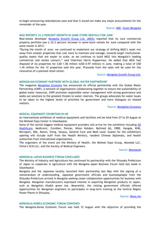 to begin announcing redundancies soon and that it would not make any major procurements for the
remainder of the year.
Source: MSE, Cover Mongolia
MGG REPORTS 32.3 PERCENT GROWTH IN SAME-STORE RENTALS FOR JUNE
Real-estate developer Mongolia Growth Group Ltd. (MGG) reported that its core commercial
property portfolio saw a 32.3 percent increase in same-store rentals for June compared with the
same month in 2013.
―During the month of June, we continued to implement our strategy of shifting MGG‘s asset mix
away from smaller properties that cost more to maintain and manage, towards larger institutional-
quality assets that are easier to scale, as we continue to build MGG into Mongolia‘s leading
commercial real estate concern,‖ said Chairman Harris Kupperman. He added that MGG had
disposed of six properties for CAD 1.06 million (USD 0.97 million) in June, making a total of USD
1.45 million for the 12 properties sold this year. Proceeds from the sales will be used for the
renovation of a planned retail center.
Source: Mongolia Growth Group Ltd.
MONGOLIAN ECONOMY PARTNERS WITH GLOBAL WATER PARTNERSHIP
The magazine Mongolian Economy has announced its official partnership with the Global Water
Partnership (GWP), a network of organizations collaborating together to ensure the sustainability of
global water resources. GWP promotes responsible water management with strong governance and
seeks out solutions to the greatest threats to water reserves. The groups advocates for water issues
to be taken to the highest levels of priorities for government and more dialogues on related
matters.
Source: Mongolian Economy
MEDICAL EQUIPMENT EXHIBITION IN UB
An international exhibition of medical equipment and facilities will be held from 27 to 29 August at
the Misheel Expo Center in Ulaanbaatar.
Some of the world's biggest medical equipment providers will arrive for the exhibition including GE
Healthcare, Medtronic, Covidien, Pentax, Nihon Kohden, Belimed AG, ERBE, Kangda, KHB,
Microport, KDL, Boxun, Siling, Sanyou, General Care and Medi Land. Guests for the exhibition's
opening will include staff from the Health Ministry, resident Chinese diplomats, and health
authorities from international organizations.
The organizers of the event are the Ministry of Health, the Misheel Expo Group, Monolab LLC,
China‘s SCIS LLC, and the Society of Medical Engineers.
Source: Montsame
MONGOLIA-JAPAN BUSINESS FORUM CONCLUDES
The Ministry of Industry and Agriculture has continued its partnership with the Shizuoka Prefecture
of Japan to cooperate in agriculture with the Mongolia-Japan Business Forum held last week in
Ulaanbaatar.
Mongolia and the Japanese locality launched their partnership last May with the signing of a
memorandum of understanding. Japanese government officials and businesspeople from the
Shizuoka Prefecture arrived in Mongolia seeking closer collaboration opportunities for business with
Mongolia. Mongolian manufacturers expressed interest in exporting Mongolian products to Japan,
such as Mongolia's khalkh green tea. Meanwhile, the visiting government officials offered
opportunities for Mongolian engineers to participate in long-term training at the Central Region
Power Plants in Shizuoka.
Source: News.mn
MONGOLIA-KOREA ECONOMIC FORUM CONVENES
The Mongolia-Korea Economic Forum was held 12 August with the objective of providing the
 
