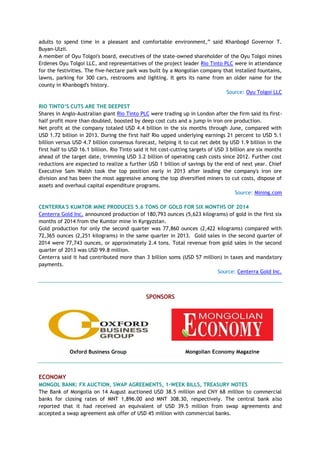 adults to spend time in a pleasant and comfortable environment,‖ said Khanbogd Governor T.
Buyan-Ulzii.
A member of Oyu Tolgoi's board, executives of the state-owned shareholder of the Oyu Tolgoi mines
Erdenes Oyu Tolgoi LLC, and representatives of the project leader Rio Tinto PLC were in attendance
for the festivities. The five-hectare park was built by a Mongolian company that installed fountains,
lawns, parking for 300 cars, restrooms and lighting. It gets its name from an older name for the
county in Khanbogd's history.
Source: Oyu Tolgoi LLC
RIO TINTO’S CUTS ARE THE DEEPEST
Shares in Anglo-Australian giant Rio Tinto PLC were trading up in London after the firm said its first-
half profit more than doubled, boosted by deep cost cuts and a jump in iron ore production.
Net profit at the company totaled USD 4.4 billion in the six months through June, compared with
USD 1.72 billion in 2013. During the first half Rio upped underlying earnings 21 percent to USD 5.1
billion versus USD 4.7 billion consensus forecast, helping it to cut net debt by USD 1.9 billion in the
first half to USD 16.1 billion. Rio Tinto said it hit cost-cutting targets of USD 3 billion are six months
ahead of the target date, trimming USD 3.2 billion of operating cash costs since 2012. Further cost
reductions are expected to realize a further USD 1 billion of savings by the end of next year. Chief
Executive Sam Walsh took the top position early in 2013 after leading the company's iron ore
division and has been the most aggressive among the top diversified miners to cut costs, dispose of
assets and overhaul capital expenditure programs.
Source: Mining.com
CENTERRA'S KUMTOR MINE PRODUCES 5.6 TONS OF GOLD FOR SIX MONTHS OF 2014
Centerra Gold Inc. announced production of 180,793 ounces (5,623 kilograms) of gold in the first six
months of 2014 from the Kumtor mine in Kyrgyzstan.
Gold production for only the second quarter was 77,860 ounces (2,422 kilograms) compared with
72,365 ounces (2,251 kilograms) in the same quarter in 2013. Gold sales in the second quarter of
2014 were 77,743 ounces, or approximately 2.4 tons. Total revenue from gold sales in the second
quarter of 2013 was USD 99.8 million.
Centerra said it had contributed more than 3 billion soms (USD 57 million) in taxes and mandatory
payments.
Source: Centerra Gold Inc.
SPONSORS
Oxford Business Group Mongolian Economy Magazine
ECONOMY
MONGOL BANK: FX AUCTION, SWAP AGREEMENTS, 1-WEEK BILLS, TREASURY NOTES
The Bank of Mongolia on 14 August auctioned USD 38.5 million and CNY 68 million to commercial
banks for closing rates of MNT 1,896.00 and MNT 308.30, respectively. The central bank also
reported that it had received an equivalent of USD 39.5 million from swap agreements and
accepted a swap agreement ask offer of USD 45 million with commercial banks.
 