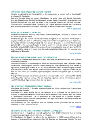 NATIONWIDE ROADS PROJECT TO COMPLETE THIS YEAR
Mongolia is expected to see the completion of its roads projects to connect each of Mongolia's 21
provinces with the capital.
Last year Mongolia began to connect Ulaanbaatar via paved roads with Dornod, Dornogobi,
Khuvsgul, Bayankhongor, Dundgobi and Umnugobi Aimags. Roads to Dornogobi, Bayankhongor, and
Dundgobi finished last year while the roads to the remaining provinces are to finish this year.
Construction for roads to Gobi-Altai, Sukhbaatar and Zavkhan Aimags are to take place this year—a
year later than scheduled—branching off from roads to Dornod, Khuvsgul and Umnugovi.
Source: Udriin Sonin
BIRTHS, INFANT MORTALITY ON THE RISE
The birthrate and infant mortality rate are both on the rise this year, according to statistics from
the National Statistical Office.
The birthrate grew 3.1 percent with 47,279 mothers giving birth in the first seven months of 2014.
July saw mothers give birth to 7,170 babies, or 63 more from the same period last year. Meanwhile,
the number of infant mortalities tallied 728 since January this year, or 66 more than the same
period in 2013. The numbers of deaths to children under five years old also grew this year by 72
deaths for a total of 884 children. The number of infant mortalities for only July grew by 11 this
year from last for a total of 96 cases, while the number deaths to children under five years old grew
by 24 cases to 124 deaths.
Source: Unuudur
REAL HOUSEHOLD INCOME DECLINES WHILE EXPENSES INCREASE
Households in 2014 have seen aggregate incomes slightly decline while the burden from expenses
continues to pile higher.
The nominal household income average for the second quarter of this year grew 8.9 percent to MNT
1,014 million. The average for individual salaries grew by MNT 70,600 while income from the sale of
agricultural products grew by MNT 19,200. But it was the real household income average (calculated
after inflation) that took a hit. Figures for the second quarter declined 4.3 percent to MNT 806,400
from the same period last year while expenses compared with the same periods grew 16 percent to
MNT 920.3.
Price growth for products and services such as food were responsible for an additional MNT 136,900
to the household expenses average. The real household expenses average for the second quarter
was MNT 803,000, or 4 percent more from the year before.
Source: Unuudur
NEW APARTMENTS TO REPLACE 21 DERELICT BUILDINGS
Ulaanbaatar will demolish 21 degraded buildings to make way for the construction of new ones able
to withstand earthquakes.
Ulaanbaatar City Mayor Erdene Bat-Uul has delivered a city ordinance for the demolition of
buildings in Bayangol and Khan-Uul Districts after inspections concluded that they were not capable
of withstanding earthquakes. The 21 apartments are now closed off to prevent accidents.
Demolition and construction of the new apartments will begin shortly after contractors are selected
through a tender bidding process.
The government will lead negotiations with the residents of the apartments and the executor
companies to form a trilateral contract.
Source: UB Post
UB RECEIVES ONLINE APPLICATIONS FROM 84,000 FOR LAND REQUESTS
Ulaanbaatar as of 11 August had received applications from 84,000 citizens for land ownership
requests since opening up online registration on 1 August.
The Ulaanbaatar City Council has allowed for the distribution of 1,524 hectares of land at five
locations in Songinokhairkhan, Bayanzurkh, Khan-Uul, Baganuur and Bagakhangai Districts. The large
 
