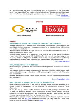 Each year Euromoney selects the best performing banks in the categories of the “Best Global
Bank,” “Best Regional Bank” and “Country Awards for Excellence,” based on the careful analysis of
each bank’s financial strength, scope of operations, acquired market share and sustainability.
Source: Khan Bank LLC
SPONSORS
Oxford Business Group Mongolian Economy Magazine
ECONOMY
MONGOL BANK: FX AUCTION, SWAP AGREEMENTS, 1-WEEK BILLS, TREASURY NOTES
The Bank of Mongolia on 28 August rejected bid offers and ask offers for U.S. dollar auctions. The
central bank did, however, accept a swap agreement bid offer for the equivalent of USD 24 million
from local commercial banks.
The central bank reported on 27 August the issue of one-week bills worth MNT 87.2 billion at a
weighted interest of 12 percent a year.
The central bank reported on 28 August MNT 27.02 billion in bids for the auction for 28-week
treasury notes with a face value of MNT 27.02 billion. The bills were sold at a discounted price with
an average yield of 15.352 percent. On 27 August the central bank reported the canceled sale of
five-year treasury notes due to the absence of both competitive and non-competitive bids.
Source: Bank of Mongolia
CHINA, MONGOLIA EYE $10 BN TRADE BY 2020
China and Mongolia agreed on 21 August to work toward lifting bilateral trade to USD 10 billion by
2020.
Two-way trade between China and Mongolia stood at 324 million U.S. dollars in 2002, but the yearly
volume rocketed to nearly 6 billion dollars in 2013, accounting for more than half of Mongolia's
total foreign trade.
China has been Mongolia's largest trading partner and largest source of foreign investment over the
past 10-plus years.
Source: People's Daily Online
CHINA STATE VISIT TO MONGOLIA SEES RAFT OF RAIL, RESOURCE DEALS
China and Mongolia have signed 26 new deals on railroads, mining and power generation during
Chinese President Xi Jinping's state visit that began last Thursday, Mongolia's Ministry of Foreign
Affairs said.
Xi's visit, the first by a Chinese head of state since Hu Jintao in 2003, could give rise to more than
30 deals, said Mongolian President Tsakhia Elbegdorj on Thursday evening during a joint press
conference. The foreign affairs ministry and the Mongolian president's press secretary both said
there was at present no available figure for the value of the deals.
"Assuming these projects move forward, these accords represent the most significant economic
development since the Oyu Tolgoi agreement was signed [in 2009]," said Nick Cousyn, chief
operating officer at Ulaanbaatar-based brokerage BDSec.
 