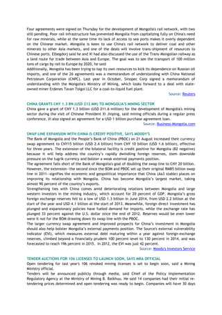 Four agreements were signed on Thursday for the development of Mongolia's rail network, with two
still pending. Poor rail infrastructure has prevented Mongolia from capitalizing fully on China's need
for raw minerals, while at the same time its lack of access to sea ports makes it overly dependent
on the Chinese market. Mongolia is keen to use China's rail network to deliver coal and other
minerals to other Asia markets, and one of the deals will involve trans-shipment of resources to
Chinese ports. Elbegdorj said he and Xi had also discussed the use of the Trans-Mongolian railway as
a land route for trade between Asia and Europe. The goal was to see the transport of 100 million
tons of cargo by rail to Europe by 2020, he said
Additionally, Mongolia has been trying to tap its own resources to kick its dependence on Russian oil
imports, and one of the 26 agreements was a memorandum of understanding with China National
Petroleum Corporation (CNPC). Last year in October, Sinopec Corp signed a memorandum of
understanding with the Mongolia's Ministry of Mining, which looks forward to a deal with state-
owned miner Erdenes Tavan Tolgoi LLC for a coal-to-liquid fuel plant.
Source: Reuters
CHINA GRANTS CNY 1.3 BN (USD 212 MN) TO MONGOLIA'S MINING SECTOR
China gave a grant of CNY 1.3 billion (USD 211.6 million) for the development of Mongolia's mining
sector during the visit of Chinese President Xi Jinping, said mining officials during a regular press
conference. Xi also signed an agreement for a USD 1 billion purchase agreement loan.
Source: Business-Mongolia.com
SWAP LINE EXPANSION WITH CHINA IS CREDIT POSITIVE, SAYS MOODY'S
The Bank of Mongolia and the People’s Bank of China (PBOC) on 21 August increased their currency
swap agreement to CNY15 billion (USD 2.4 billion) from CNY 10 billion (USD 1.6 billion), effective
for three years. The extension of the bilateral facility is credit positive for Mongolia (B2 negative)
because it will help address the country’s rapidly dwindling foreign reserves, stem downside
pressure on the tugrik currency and bolster a weak external payments position.
The agreement falls short of the Bank of Mongolia's goal of doubling the swap line to CNY 20 billion.
However, the extension—the second since the BOM and PBOC set up their original RMB5 billion swap
line in 2011—signifies the economic and geopolitical importance that China (Aa3 stable) places on
improving its relationship with Mongolia. China has become Mongolia’s largest market, taking
almost 90 percent of the country’s exports.
Strengthening ties with China comes amid deteriorating relations between Mongolia and large
western investors in the mining industry, which account for 20 percent of GDP. Mongolia’s gross
foreign exchange reserves fell to a low of USD 1.3 billion in June 2014, from USD 2.2 billion at the
start of the year and USD 4.1 billion at the start of 2013. Meanwhile, foreign direct investment has
plunged and expansionary policies have fueled demand for imports, while the exchange rate has
plunged 33 percent against the U.S. dollar since the end of 2012. Reserves would be even lower
were it not for the BOM drawing down its swap line with the PBOC.
The larger currency swap agreement and improved prospects for China’s investment in Mongolia
should also help bolster Mongolia’s external payments position. The Source's external vulnerability
indicator (EVI), which measures external debt maturing within a year against foreign-exchange
reserves, climbed beyond a financially prudent 100 percent level to 130 percent in 2014, and was
forecasted to reach 196 percent in 2015. In 2012, the EVI was just 42 percent.
Source: Moody's Investors Service
TENDER AUCTIONS FOR 106 LICENSES TO LAUNCH SOON, SAYS MRA OFFICIAL
Open tendering for last year's 106 revoked mining licenses is set to begin soon, said a Mining
Ministry official.
Tenders will be announced publicly through media, said Chief of the Policy Implementation
Regulatory Agency at the Ministry of Mining B. Batkhuu. He said 14 companies had their initial re-
tendering prices determined and open tendering was ready to begin. Companies will have 30 days
 