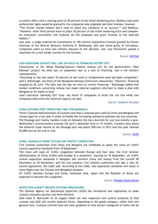 to submit offers with a starting price of 30 percent of the initial tendering price. Batkhuu said some
preferential rights would be granted to the companies who originally lost their licenses, however.
“The former license holders don’t have to place any collateral in an account,” said Batkhuu.
“However, other third parties have to place 30 percent of the initial tendering price and compete.
An evaluation commission will evaluate all the proposals and grant licenses to the selected
bidders.”
Last year, a judge ordered the cancellation of 106 mineral exploration licenses granted by former
chairman of the Mineral Resource Authority D. Batkhuyag, who was found guilty of corruption.
Companies claim to have lost millions because of the decision. Last July Parliament passed a
resolution for a new tender auction for the licenses.
Source: UB Post
UGH-GASHUUNK SUKHAIT RAIL LINE ON HOLD AS FINANCING PETERS OUT
Construction of the Ukhaa Khudag-Gashuun Sukhait railway line for the government's “New
Railway” project has been put on suspension due to a lack of financing, said a rail workers'
representative.
“According to the last report 76 percent of soil work or fundamental work had been completed,”
said S. Battsengel, secretary of the Mongolian Railway Contractors Association. “However, financing
stopped on 26 June. The 26th was the day we were to receive financing.” Battsengel added that
market conditions concerning railway fuel made material suppliers reluctant to make a deal with
Mongolia or for banks to lend.
Lead contractor Samsung C&T Corp. has hired 12 companies to build the rail line while two
companies determine the technical aspects, he said.
Source: Undesnii Shuudan
CHINA EXTENDS PORT OPERATION TIME FOR MONGOLIA
China’s General Administration of Customs said that a seasonal port used by China and Mongolia will
remain open for a full year in order to handle the increasing commerce between the two countries.
The Ebuduge port mainly handles crude oil between the two countries for just two months a year.
Wednesday’s announcement extends the port’s operation time to 12 months. Customs data shows
the bilateral trade volume at the Ebuduge port was about 500 tons in 2013 and this year reached
56,000 tons by the end of July.
Source: CNTV
CHINA, MONGOLIA WORK TO EASE AIR TRAFFIC CONGESTION
Civil aviation authorities from China and Mongolia are scheduled to apply the same air traffic
control separation standards from 18 September.
The move will ease air traffic congestion between Europe and East Asia, the Civil Aviation
Administration of China (CAAC) said Sunday in a statement. Starting on 18 September, air traffic
control separation standards in Mongolia and northern China will reduce from the current 90
kilometers to 30 kilometers, and the two country's civil aviation authorities will sign a new air
control agreement, the CAAC said. According to the CAAC, new separation standards will result in
more flights over the Chinese and Mongolian airspace.
Air traffic between Europe and China, Southeast Asia, Japan and the Republic of Korea are
expected to become less congested.
Source: People's Daily Online
INSPECTION AGENCY REVISES CUSTOMS PROCEDURES
The General Agency for Specialized Inspection (GASI) has introduced new regulations to make
customs clearance quicker and more efficient.
GASI head D. Batmunkh on 22 August rolled out new inspection and control protocols so that
customs and GASI will receive separate forms, depending on the goods category, rather than one
general form. Customs controls have set clear guidance on how certain categories of items will be
 