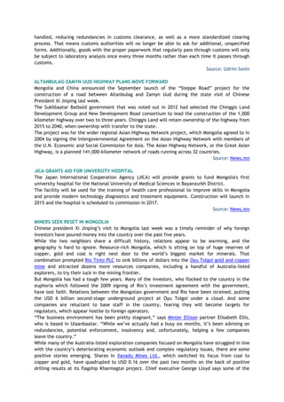 handled, reducing redundancies in customs clearance, as well as a more standardized clearing
process. That means customs authorities will no longer be able to ask for additional, unspecified
forms. Additionally, goods with the proper paperwork that regularly pass through customs will only
be subject to laboratory analysis once every three months rather than each time it passes through
customs.
Source: Udriin Sonin
ALTANBULAG-ZAMYN UUD HIGHWAY PLANS MOVE FORWARD
Mongolia and China announced the September launch of the “Steppe Road” project for the
construction of a road between Altanbulag and Zamyn Uud during the state visit of Chinese
President Xi Jinping last week.
The Sukhbaatar Batbold government that was voted out in 2012 had selected the Chinggis Land
Development Group and New Development Road consortium to lead the construction of the 1,000
kilometer highway over two to three years. Chinggis Land will retain ownership of the highway from
2015 to 2040, when ownership with transfer to the state.
The project was for the wider regional Asian Highway Network project, which Mongolia agreed to in
2004 by signing the Intergovernmental Agreement on the Asian Highway Network with members of
the U.N. Economic and Social Commission for Asia. The Asian Highway Network, or the Great Asian
Highway, is a planned 141,000-kilometer network of roads running across 32 countries.
Source: News.mn
JICA GRANTS AID FOR UNIVERSITY HOSPITAL
The Japan International Cooperation Agency (JICA) will provide grants to fund Mongolia's first
university hospital for the National University of Medical Sciences in Bayanzurkh District.
The facility will be used for the training of health care professional to improve skills in Mongolia
and provide modern technology diagnostics and treatment equipment. Construction will launch in
2015 and the hospital is scheduled to commission in 2017.
Source: News.mn
MINERS SEEK RESET IN MONGOLIA
Chinese president Xi Jinping’s visit to Mongolia last week was a timely reminder of why foreign
investors have poured money into the country over the past five years.
While the two neighbors share a difficult history, relations appear to be warming, and the
geography is hard to ignore. Resource-rich Mongolia, which is sitting on top of huge reserves of
copper, gold and coal is right next door to the world’s biggest market for minerals. That
combination prompted Rio Tinto PLC to sink billions of dollars into the Oyu Tolgoi gold and copper
mine and attracted dozens more resources companies, including a handful of Australia-listed
explorers, to try their luck in the mining frontier.
But Mongolia has had a tough few years. Many of the investors, who flocked to the country in the
euphoria which followed the 2009 signing of Rio’s investment agreement with the government,
have lost faith. Relations between the Mongolian government and Rio have been strained, putting
the USD 6 billion second-stage underground project at Oyu Tolgoi under a cloud. And some
companies are reluctant to base staff in the country, fearing they will become targets for
regulators, which appear hostile to foreign operators.
“The business environment has been pretty stagnant,” says Minter Ellison partner Elisabeth Ellis,
who is based in Ulaanbaatar. “While we’ve actually had a busy six months, it’s been advising on
redundancies, potential enforcement, insolvency and, unfortunately, helping a few companies
leave the country.”
While many of the Australia-listed exploration companies focused on Mongolia have struggled in line
with the country’s deteriorating economic outlook and complex regulatory issues, there are some
positive stories emerging. Shares in Xanadu Mines Ltd., which switched its focus from coal to
copper and gold, have quadrupled to USD 0.16 over the past two months on the back of positive
drilling results at its flagship Kharmagtai project. Chief executive George Lloyd says some of the
 
