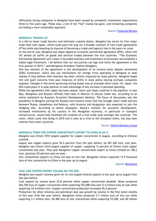 difficulties facing companies in Mongolia have been caused by unrealistic investment expectations
three to five years ago. These days, a lot of the “hot” money has gone, and remaining companies
are taking a more sustainable approach.
Source: Financial Review
MONGOLIA TRADING UP
In a bid to lower trade barriers and eliminate customs duties, Mongolia has struck its first major
trade deal with Japan, which could pave the way for a broader network of free trade agreements
(FTAs) while also boosting its chances of becoming a trade and logistics hub in the years to come.
At the end of July, Mongolia and Japan signed an economic partnership agreement (EPA), which will
lift almost all tariffs on goods and services traded between the two countries. “The Economic
Partnership Agreement will create a favorable business and investment environment and establish a
stable legal framework. I do believe that our two parties can sign and ratify the agreement in the
first quarter of 2015,” said Mongolian President Tsakhia Elbegdorj.
One key element of the agreement is the development of an investor-state dispute settlement
(ISDS) framework, which sets out mechanisms for foreign firms operating in Mongolia to seek
redress if they believe their business has been unfairly impacted by state policies. Mongolia hopes
this will quell concerns from past instances of shifts in state policy leaving overseas companies
exposed. Changes in the terms governing mining leases was an example often cited. For Japan, the
EPA could place it in pole position to take advantage of any increase in personal spending.
While the agreement with Japan has been sealed, more such deals could be in the pipeline. In late
May, Mongolian and Russian officials held talks in Moscow to discuss trade ties, according to an
online statement by Russian's Economic Development Ministry. The focus of discussions was the
possibility of Mongolia joining the Russian-led Customs Union that has brought down trade barriers
between Russia, Kazakhstan and Belarus, with Armenia and Kyrgyzstan also expected to join the
fledgling bloc. According to Alexei Ulyukayev, Russia’s minister for economic development,
increased investments by his country in the Mongolian economy, in particular in transport
infrastructure, would help facilitate the creation of a free trade zone amongst the countries. The
union, which came into being in 2010 and is seen as a rival to the European Union, has also seen
interest from other countries.
Source: Oxford Business Group
MONGOLIA THIRD FOR COPPER CONCENTRATE EXPORT TO CHINA IN 2013
Mongolia was China's fifth largest supplier for cooper concentrate in August, according to Chinese
customs.
August saw copper exports grow 56.5 percent from the year before, by 461,360 tons. Last year,
Mongolia was China's third largest supplier of copper, supplying 12 percent of China's total copper
concentrate last year. That year Mongolia's copper concentrates export to China climbed to 108.2
tons, growing 124 percent year-on-year.
Zinc concentrate exports to China are also on the rise. Mongolian miners exported 13.9 thousand
tons of zinc concentrate to China in the year up to August.
Source: Montsame
COAL AND COPPER EXPORT VOLUME ON THE RISE
Mongolia saw export volumes grow for its two largest mineral exports in the year up to August from
the year before.
Coal exports by volume grew 25.8 percent while copper concentrate doubled. Mines produced
565,700 tons of copper concentrate while exporting 703,000 tons and 12.6 million tons of coal while
exporting 10.4 million tons. Copper concentrate production increased 45.4 percent
Production for other minerals and petroleum also saw growth by volume in the first seven months
of this year from the year before. Mongolian mines produced 3.7 million tons of iron ore while
exporting 3.1 million tons, 56.400 tons of zinc concentrate while exporting 53,200, and 40 million
 