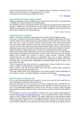 barrels oil while exporting 3.8 million. Iron ore production grew by 18 percent, fluorspar by 51.9
percent and oil by 53.9 percent. Oil exports grew by 45.7 percent.
Total exports of natural resources was MNT 624.7 billion.
Source: Montsame
WHEAT PRODUCTION TO MEET DOMESTIC DEMAND
Mongolia is expecting to produce 16,000 tons more wheat this year than in 2013 for total production
of 439,000 tons of wheat harvested from 293,000 hectares.
Only 320,000 tons will be processed for domestic flour production, but that will still surpass annual
demand of 240,000 tons. The 439,000 tons will be reduced to 410,000 tons after cleaning, and
50,000 tons will be used to plant new crops for 2015. Another 20,000 tons will be made into cattle
feed as well as 10,000 tons for alcohol production.
Source: Undesnii Shuudan
COPPER PRICES MAKE A COMEBACK
Copper is mounting a comeback as investors grow more confident about the global economy.
Prices rose 3.3 percent last week after Glencore, a major commodities trading house and miner,
surprised markets with an upbeat forecast for copper demand in the second half of this year, while
data from the U.S. show an economic rebound is gaining traction. Some investors also believe
China, the world's largest consumer of the metal, may be preparing to launch a second round of
economic stimulus, which could further boost copper demand. Copper's rally has nearly reversed a
sharp drop recorded earlier this month, although prices are still down about 7 percent for the year.
Copper for delivery in August ended Friday at a nearly three-week high of USD 3.1990 a pound.
With Chinese economic growth expected to slow from the blistering pace of the last few decades,
investors have been looking to the United States to take up some of the slack. But some investors
believe China's slowdown will continue to weigh on copper demand. Preliminary Chinese
manufacturing data for August showed an unexpectedly sharp drop in growth. Meanwhile,
Indonesia, home to one of the world's largest copper mines, resumed partial exports of the metal
this month after a six-month pause, contributing to an expected global surplus of copper in the
second half of the year.
"China is buying much less metal, and there is a good amount of copper coming into the system,
which is a negative," said Edward Meir, an analyst at INTL FCStone.
Others, however, note that the weak Chinese data could have a positive effect, pushing the
government to give the economy another boost.
"The copper market seems to be looking past the poor Chinese numbers towards expectations of
more economic stimulus," said Eugene Weinberg, an analyst at Commerzbank.
Source: Wall Street Journal
IRON ORE TUMBLES TO TWO-YEAR LOW
Iron ore, which represented 8 percent all exports in the year up to July, fell for the eighth day in a
row on Wednesday, tumbling to a fresh two-year low.
Benchmark Australian ore, with a 62 percent iron content, dropped 70 cents to USD 88.20 a ton,
according to The Steel Index, bringing the losses since the middle of the month to 5.6 percent. The
price of the steelmaking ingredient has sunk 35 percent this year on concerns about increasing
global supplies and slower demand in China, which consumes around two-thirds of world seaborne
iron ore.
The commodity is crucial to the profitability of several of the world’s largest mining companies,
including Rio Tinto PLC and Anglo American PLC. They are spending billions of dollars increasing
output to meet anticipated future demand, and capture market share, while pushing the global
market into surplus. When the scale of the supply glut became clear this year, the iron ore price
briefly dropped below USD 90 a ton in June. Higher-cost miners received a brief respite when the
price recovered to USD 98 a ton a month later as Chinese steel mills built up inventories. But this
 