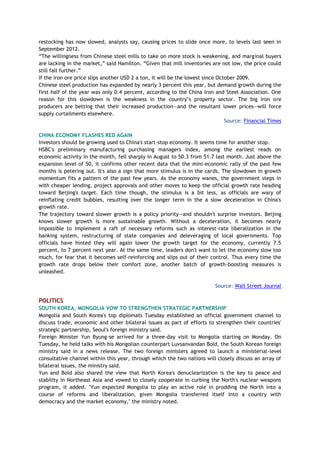 restocking has now slowed, analysts say, causing prices to slide once more, to levels last seen in
September 2012.
“The willingness from Chinese steel mills to take on more stock is weakening, and marginal buyers
are lacking in the market,” said Hamilton. “Given that mill inventories are not low, the price could
still fall further.”
If the iron ore price slips another USD 2 a ton, it will be the lowest since October 2009.
Chinese steel production has expanded by nearly 3 percent this year, but demand growth during the
first half of the year was only 0.4 percent, according to the China Iron and Steel Association. One
reason for this slowdown is the weakness in the country’s property sector. The big iron ore
producers are betting that their increased production—and the resultant lower prices—will force
supply curtailments elsewhere.
Source: Financial Times
CHINA ECONOMY FLASHES RED AGAIN
Investors should be growing used to China's start-stop economy. It seems time for another stop.
HSBC's preliminary manufacturing purchasing managers index, among the earliest reads on
economic activity in the month, fell sharply in August to 50.3 from 51.7 last month. Just above the
expansion level of 50, it confirms other recent data that the mini-economic rally of the past few
months is petering out. It's also a sign that more stimulus is in the cards. The slowdown in growth
momentum fits a pattern of the past few years. As the economy wanes, the government steps in
with cheaper lending, project approvals and other moves to keep the official growth rate heading
toward Beijing's target. Each time though, the stimulus is a bit less, as officials are wary of
reinflating credit bubbles, resulting over the longer term in the a slow deceleration in China's
growth rate.
The trajectory toward slower growth is a policy priority—and shouldn't surprise investors. Beijing
knows slower growth is more sustainable growth. Without a deceleration, it becomes nearly
impossible to implement a raft of necessary reforms such as interest-rate liberalization in the
banking system, restructuring of state companies and deleveraging of local governments. Top
officials have hinted they will again lower the growth target for the economy, currently 7.5
percent, to 7 percent next year. At the same time, leaders don't want to let the economy slow too
much, for fear that it becomes self-reinforcing and slips out of their control. Thus every time the
growth rate drops below their comfort zone, another batch of growth-boosting measures is
unleashed.
Source: Wall Street Journal
POLITICS
SOUTH KOREA, MONGOLIA VOW TO STRENGTHEN STRATEGIC PARTNERSHIP
Mongolia and South Korea's top diplomats Tuesday established an official government channel to
discuss trade, economic and other bilateral issues as part of efforts to strengthen their countries'
strategic partnership, Seoul's foreign ministry said.
Foreign Minister Yun Byung-se arrived for a three-day visit to Mongolia starting on Monday. On
Tuesday, he held talks with his Mongolian counterpart Luvsanvandan Bold, the South Korean foreign
ministry said in a news release. The two foreign ministers agreed to launch a ministerial-level
consultative channel within this year, through which the two nations will closely discuss an array of
bilateral issues, the ministry said.
Yun and Bold also shared the view that North Korea's denuclearization is the key to peace and
stability in Northeast Asia and vowed to closely cooperate in curbing the North's nuclear weapons
program, it added. "Yun expected Mongolia to play an active role in prodding the North into a
course of reforms and liberalization, given Mongolia transferred itself into a country with
democracy and the market economy," the ministry noted.
 