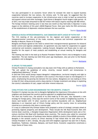 Yun also participated in an economic forum where he stressed the need to expand business
cooperation between the two nations, the ministry said. To that goal, he suggested that the
countries need to increase cooperation in the infrastructure area in order to beef up connectivity
and expand cultural and other exchanges. South Korea is Mongolia's fourth-largest trade partner. As
of 2013, two-way trade amounted to USD 427 million with Seoul's exports reaching USD 400 million.
The foreign ministers' meeting came in less than one month as they held talks in Myanmar in early
August on the sidelines of this year's ASEAN Regional Forum. Next year marks the 25th anniversary
of the establishment of diplomatic relations between the two countries.
Source: Korea Herald
MONGOLIA-RUSSIA INTERGOVERNMENTAL SUB-COMMISSION MEETS AHEAD OF PUTIN VISIT
The 11th meeting of the sub-commission for the regional and border cooperation at the
intergovernmental commission of the trade, economy, sciences and technical cooperation ran
Monday in Moscow, Russia on 25 August.
Mongolia and Russia agreed on the need to amend their intergovernmental agreement for bilateral
border control and regional collaboration. An agreement was also made for cooperation to support
commercial and economic cooperation. Looking forward, Mongolian and Russia plan to seek out
benefits for the export of meat products and establishing an annual meeting for Mongolia and
Russia.
The meeting was held in the lead up to Russian President Vladimir Putin's visit to Mongolia in early
September. The last meeting was held three years ago Ulaanbaatar, also just prior to the Russian
president's visit to Mongolia.
Source: Montsame
XI SPEAKS TO PARLIAMENT
Chinese President Xi Jinping concluded a two-day state visit Friday with an address to Parliament.
“We will uphold the guidelines of amity, sincerity, mutual benefit and inclusiveness in
neighborhood diplomacy,” Xi said.
Xi said that China would always respect Mongolia’s independence, territorial integrity and right to
make its own decisions. China’s president is the country’s first head of state to visit Mongolia in 11
years, emphasizing the growing ties between the two nations. Mongolians are now looking to China
to help lift their ailing economy amid a sharp decline in foreign investment and delays in exploiting
the country’s abundance of coal, copper and other mineral resources.
Source: CCTV
CHINA PITCHES FOR CLOSER NEIGHBORHOOD TIES FOR GROWTH, STABILITY
President Xi Jinping's two-day visit to Mongolia highlighted the importance China places on ties with
neighbors and showcased the country's positive approach to neighborhood diplomacy.
The short but fruitful tour, the second of its kind made by Xi this year, also represents a new
strategy for foreign policy. China tops the world in terms of the number of neighboring countries. It
shares land borders with 14 other countries and maritime boundaries with six. Neighborhood
diplomacy is an important part of China's foreign policy and the country views its surrounding
countries as a community that share a common goal.
It is easy to understand why Chinese leaders have proposed a series of strategic concepts aimed at
promoting regional prosperity and development. These include the Silk Road Economic Belt with
Central Asian countries, a Shanghai Cooperation Organization (SCO) development bank and a 21st-
century maritime Silk Road with Southeast Asian countries. The country also called for concerted
efforts with the Association of Southeast Asian Nations (ASEAN) to build a China-ASEAN community
Mongolia is the seventh country at China's doorstep Xi had visited after he took office as the
Chinese President in 2013. Already, the play-well-with-neighbors approach has seen him in Russia,
Kazakhstan, Tajikistan, Indonesia, Malaysia, and South Korea. Economic cooperation constitutes a
major theme of these visits.
 