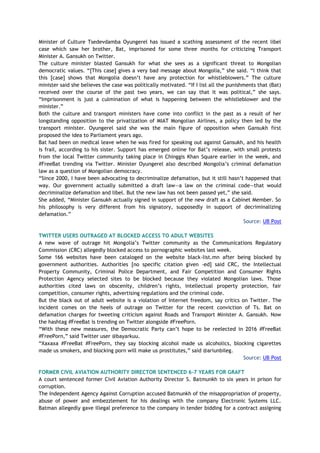 Minister of Culture Tsedevdamba Oyungerel has issued a scathing assessment of the recent libel
case which saw her brother, Bat, imprisoned for some three months for criticizing Transport
Minister A. Gansukh on Twitter.
The culture minister blasted Gansukh for what she sees as a significant threat to Mongolian
democratic values. “[This case] gives a very bad message about Mongolia,” she said. “I think that
this [case] shows that Mongolia doesn’t have any protection for whistleblowers.” The culture
minister said she believes the case was politically motivated. “If I list all the punishments that (Bat)
received over the course of the past two years, we can say that it was political,” she says.
“Imprisonment is just a culmination of what is happening between the whistleblower and the
minister.”
Both the culture and transport ministers have come into conflict in the past as a result of her
longstanding opposition to the privatization of MIAT Mongolian Airlines, a policy then led by the
transport minister. Oyungerel said she was the main figure of opposition when Gansukh first
proposed the idea to Parliament years ago.
Bat had been on medical leave when he was fired for speaking out against Gansukh, and his health
is frail, according to his sister. Support has emerged online for Bat’s release, with small protests
from the local Twitter community taking place in Chinggis Khan Square earlier in the week, and
#FreeBat trending via Twitter. Minister Oyungerel also described Mongolia’s criminal defamation
law as a question of Mongolian democracy.
“Since 2000, I have been advocating to decriminalize defamation, but it still hasn’t happened that
way. Our government actually submitted a draft law—a law on the criminal code—that would
decriminalize defamation and libel. But the new law has not been passed yet,” she said.
She added, “Minister Gansukh actually signed in support of the new draft as a Cabinet Member. So
his philosophy is very different from his signatory, supposedly in support of decriminalizing
defamation.”
Source: UB Post
TWITTER USERS OUTRAGED AT BLOCKED ACCESS TO ADULT WEBSITES
A new wave of outrage hit Mongolia’s Twitter community as the Communications Regulatory
Commission (CRC) allegedly blocked access to pornographic websites last week.
Some 166 websites have been cataloged on the website black-list.mn after being blocked by
government authorities. Authorities [no specific citation given -ed] said CRC, the Intellectual
Property Community, Criminal Police Department, and Fair Competition and Consumer Rights
Protection Agency selected sites to be blocked because they violated Mongolian laws. Those
authorities cited laws on obscenity, children’s rights, intellectual property protection, fair
competition, consumer rights, advertising regulations and the criminal code.
But the black out of adult website is a violation of Internet freedom, say critics on Twitter. The
incident comes on the heels of outrage on Twitter for the recent conviction of Ts. Bat on
defamation charges for tweeting criticism against Roads and Transport Minister A. Gansukh. Now
the hashtag #FreeBat is trending on Twitter alongside #FreePorn.
“With these new measures, the Democratic Party can’t hope to be reelected in 2016 #FreeBat
#FreePorn,” said Twitter user @bayarkuu.
“Xaxaxa #FreeBat #FreePorn, they say blocking alcohol made us alcoholics, blocking cigarettes
made us smokers, and blocking porn will make us prostitutes,” said @ariunbileg.
Source: UB Post
FORMER CIVIL AVIATION AUTHORITY DIRECTOR SENTENCED 6-7 YEARS FOR GRAFT
A court sentenced former Civil Aviation Authority Director S. Batmunkh to six years in prison for
corruption.
The Independent Agency Against Corruption accused Batmunkh of the misappropriation of property,
abuse of power and embezzlement for his dealings with the company Electronic Systems LLC.
Batman allegedly gave illegal preference to the company in tender bidding for a contract assigning
 