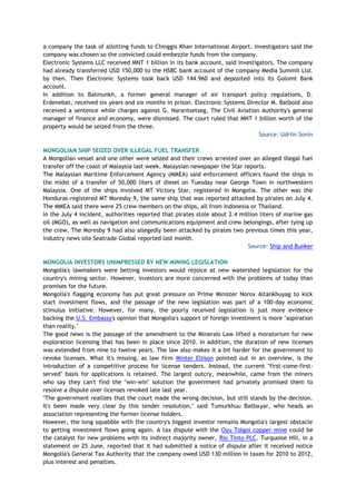 a company the task of allotting funds to Chinggis Khan International Airport. Investigators said the
company was chosen so the convicted could embezzle funds from the company.
Electronic Systems LLC received MNT 1 billion in its bank account, said investigators. The company
had already transferred USD 150,000 to the HSBC bank account of the company Media Summit Ltd.
by then. Then Electronic Systems took back USD 144.960 and deposited into its Golomt Bank
account.
In addition to Batmunkh, a former general manager of air transport policy regulations, D.
Erdenebat, received six years and six months in prison. Electronic Systems Director M. Batbold also
received a sentence while charges against G. Narantsetseg, The Civil Aviation Authority's general
manager of finance and economy, were dismissed. The court ruled that MNT 1 billion worth of the
property would be seized from the three.
Source: Udriin Sonin
MONGOLIAN SHIP SEIZED OVER ILLEGAL FUEL TRANSFER
A Mongolian vessel and one other were seized and their crews arrested over an alleged illegal fuel
transfer off the coast of Malaysia last week, Malaysian newspaper the Star reports.
The Malaysian Maritime Enforcement Agency (MMEA) said enforcement officers found the ships in
the midst of a transfer of 50,000 liters of diesel on Tuesday near George Town in northwestern
Malaysia. One of the ships involved MT Victory Star, registered in Mongolia. The other was the
Honduras-registered MT Moresby 9, the same ship that was reported attacked by pirates on July 4.
The MMEA said there were 25 crew members on the ships, all from Indonesia or Thailand.
In the July 4 incident, authorities reported that pirates stole about 2.4 million liters of marine gas
oil (MGO), as well as navigation and communications equipment and crew belongings, after tying up
the crew. The Moresby 9 had also allegedly been attacked by pirates two previous times this year,
industry news site Seatrade Global reported last month.
Source: Ship and Bunker
MONGOLIA INVESTORS UNIMPRESSED BY NEW MINING LEGISLATION
Mongolia's lawmakers were betting investors would rejoice at new watershed legislation for the
country's mining sector. However, investors are more concerned with the problems of today than
promises for the future.
Mongolia's flagging economy has put great pressure on Prime Minister Norov Altankhuyag to kick
start investment flows, and the passage of the new legislation was part of a 100-day economic
stimulus initiative. However, for many, the poorly received legislation is just more evidence
backing the U.S. Embassy's opinion that Mongolia's support of foreign investment is more "aspiration
than reality."
The good news is the passage of the amendment to the Minerals Law lifted a moratorium for new
exploration licensing that has been in place since 2010. In addition, the duration of new licenses
was extended from nine to twelve years. The law also makes it a bit harder for the government to
revoke licenses. What it's missing, as law firm Minter Ellison pointed out in an overview, is the
introduction of a competitive process for license tenders. Instead, the current "first-come-first-
served" basis for applications is retained. The largest outcry, meanwhile, came from the miners
who say they can't find the "win-win" solution the government had privately promised them to
resolve a dispute over licenses revoked late last year.
"The government realizes that the court made the wrong decision, but still stands by the decision.
It's been made very clear by this tender resolution," said Tumurkhuu Batbayar, who heads an
association representing the former license holders.
However, the long squabble with the country's biggest investor remains Mongolia's largest obstacle
to getting investment flows going again. A tax dispute with the Oyu Tolgoi copper mine could be
the catalyst for new problems with its indirect majority owner, Rio Tinto PLC. Turquoise Hill, in a
statement on 25 June, reported that it had submitted a notice of dispute after it received notice
Mongolia's General Tax Authority that the company owed USD 130 million in taxes for 2010 to 2012,
plus interest and penalties.
 
