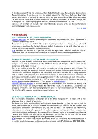 "If the taxpayer confirms the conclusion, then that's the final word," Tax Authority Commissioner
Tunrev Batmagnai. "If not then we have the dispute council [to refer to]... Right now Oyu Tolgoi
and the government of Mongolia are at this point." He also lamented that Oyu Tolgoi had caused
the audit to drag on because it did not have all of the relevant documents in Mongolia, as specified
by Mongolian law. "They're going against the law, how they've handled this," he said.
Maybe so, but investors will likely be more interested in the outcome of the tax dispute than claims
against Rio's paperwork management.
Source: BNE
___________________________________________________________
ANNOUNCEMENTS
INVEST MONGOLIA, 2-3 SEPTEMBER, ULAANBAATAR
Frontier Securities' 8th annual Invest Mongolia conference is scheduled for 2 and 3 September in
Ulaanbaatar at Blue Sky Hotel.
This year, the conference will be held over two days for presentations and discussions on “smart”
governance, a road map for Mongolia to come out of its economic crisis, and industries such as
mining, infrastructure, tourism, real estate and oil.
BCM members will receive a 15 percent discount at registration. Register online at frontier-
conference.com. For more information call 976-7011-9999 or email: conference@frontier.mn
____________________________________________________________________
2014 DISCOVER MONGOLIA, 4-5 SEPTEMBER, ULAANBAATAR
The 12th Discover Mongolia International Mining Investors Forum (IMIF) will be held in Ulaanbaatar,
Mongolia on 4 and 5 September at the Children's Palace of Mongolia— the location of the
conference for the past 11 years.
The forum will have two days of intensive minerals and mining discourse and exhibition for
companies. Although the Mongolian economy is undergoing serious challenges and difficulties, some
decisions and resolutions adopted at the law-making and executive branches of the government
help us restore confidence and trust. Parliament’s decision to harness the country’s economic and
business environment makes long-term steps to nurture investor confidence and trust in Mongolia.
The 12th annual Discover Mongolia-2014 IMIF is pleased to announce its Platinum Sponsors are
Xanadu Mines and Mongol Metals and its Gold Sponsor is Anglo American.
Business Council of Mongolia is again supporting Discover Mongolia 2014 International Mining. BCM
members will receive an early bird rate to attend the forum. For Exhibition, Sponsorship and
Delegates information visit discovermongolaiforum.com. For more information call 976-7014-9762,
fax 976-7014-9762, or email info@discovermongoliaforum.com.
____________________________________________________________________
OIL & OIL SHALE MONGOLIA 2014, 10-11 SEPTEMBER, UB
The international investment conference Oil & Oil Shale Mongolia 2014 is back with a new
scheduled date on 10 and 11 September.
The Ministry of Mining and Petroleum Authority and Minex Mongolia LLC have decided to host the
event after the passage of the long-awaited new Petroleum Law. This will be the country's first
international investment conference on oil, gas, and oil shale. The event will be attended by
international investors, oil, gas, and oil shale companies, service providers, consultancies,
equipment suppliers, and traders. Delegates will have the opportunity to network with key industry
contacts and obtain vital information on legislation and policies on oil, gas, and oil shale
exploration and production regulations from government authorities.
BCM members will receive a 15 percent discount to attend the conference. For more information or
to register email Chimednyam at chimednyam@minex.mn or call +976 344488, or +976 9910-5877.
_____________________________________________________________________
 
