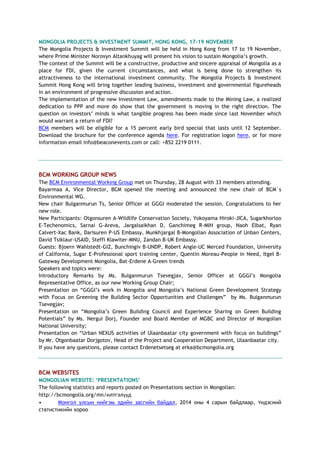 MONGOLIA PROJECTS & INVESTMENT SUMMIT, HONG KONG, 17-19 NOVEMBER
The Mongolia Projects & Investment Summit will be held in Hong Kong from 17 to 19 November,
where Prime Minister Norovyn Altankhuyag will present his vision to sustain Mongolia’s growth.
The context of the Summit will be a constructive, productive and sincere appraisal of Mongolia as a
place for FDI, given the current circumstances, and what is being done to strengthen its
attractiveness to the international investment community. The Mongolia Projects & Investment
Summit Hong Kong will bring together leading business, investment and governmental figureheads
in an environment of progressive discussion and action.
The implementation of the new Investment Law, amendments made to the Mining Law, a realized
dedication to PPP and more do show that the government is moving in the right direction. The
question on investors’ minds is what tangible progress has been made since last November which
would warrant a return of FDI?
BCM members will be eligible for a 15 percent early bird special that lasts until 12 September.
Download the brochure for the conference agenda here. For registration logon here, or for more
information email info@beaconevents.com or call: +852 2219 0111.
BCM WORKING GROUP NEWS
The BCM Environmental Working Group met on Thursday, 28 August with 33 members attending.
Bayarmaa A, Vice Director, BCM opened the meeting and announced the new chair of BCM`s
Environmental WG.
New chair Bulganmurun Ts, Senior Officer at GGGI moderated the session. Congratulations to her
new role.
New Participants: Otgonsuren A-Wildlife Conservation Society, Yokoyama Hiroki-JICA, Sugarkhorloo
E-Techenomics, Sarnai G-Areva, Jargalsaikhan D, Ganchimeg R-MIH group, Naoh Elbat, Ryan
Calvert-Xac Bank, Darisuren P-US Embassy, Munkhjargal B-Mongolian Association of Unban Centers,
David Tsiklaur-USAID, Steffi Klawiter-MNU, Zandan B-UK Embassy.
Guests: Bjoern Wahlstedt-GIZ, Bunchingiv B-UNDP, Robert Angle-UC Merced Foundation, University
of California, Sugar E-Professional sport training center, Quentin Moreau-People in Need, Itgel B-
Gateway Development Mongolia, Bat-Erdene A-Green trends
Speakers and topics were:
Introductory Remarks by Ms. Bulganmurun Tsevegjav, Senior Officer at GGGI’s Mongolia
Representative Office, as our new Working Group Chair;
Presentation on “GGGI’s work in Mongolia and Mongolia’s National Green Development Strategy
with Focus on Greening the Building Sector Opportunities and Challenges” by Ms. Bulganmurun
Tsevegjav;
Presentation on “Mongolia’s Green Building Council and Experience Sharing on Green Building
Potentials” by Ms. Nergui Dorj, Founder and Board Member of MGBC and Director of Mongolian
National University;
Presentation on “Urban NEXUS activities of Ulaanbaatar city government with focus on buildings”
by Mr. Otgonbaatar Dorjgotov, Head of the Project and Cooperation Department, Ulaanbaatar city.
If you have any questions, please contact Erdenetsetseg at erka@bcmongolia.org
BCM WEBSITES
MONGOLIAN WEBSITE: ‘PRESENTATIONS’
The following statistics and reports posted on Presentations section in Mongolian:
http://bcmongolia.org/mn/илтгэлүүд
• Монгол улсын нийгэм эдийн засгийн байдал, 2014 оны 4 сарын байдлаар, Үндэсний
статистикийн хороо
 
