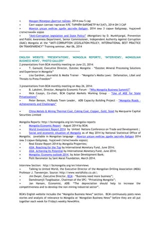 • Мандал Женерал Даатгал тайлан, 2014 оны 5 сар
• Сант марал сангаас гаргасан УЛС ТӨРИЙН БАРОМЕТР №13(47), 2014 ОН 3 САР
• Монгол улсын нийгэм эдийн засгийн байдал, 2014 оны 3 сарын байдлаар, Үндэсний
статистикийн хороо
• “Anti-Corruption legislation and State Policy” (Mongolian) by D. Munkhjargal, Prevention
and Public Awareness Department, Senior Commissioner, Independent Authority Against Corruption
(IAAC) Mongolia at the “ANTI-CORRUPTION LEGISLATION/POLICY, INTERNATIONAL BEST PRACTICE
ON TRANSPARENCY” Training seminar, Mar 06, 2014
___________________________________________
ENGLISH WEBSITE: 'PRESENTATIONS', 'MONGOLIA REPORTS', ‘INTERVIEWS‘, MONGOLIAN
BUSINESS NEWS’, ‘PHOTO GALLERY’
2 presentations from BCM monthly meeting on June 23, 2014:
• T. Gansuld, Executive Director, Outotec Mongolia – “Outotec Mineral Processing Solutions
and Experience in Mongolia”
• Lisa Gardner, Journalist & Media Trainer – “Mongolia’s Media Laws: Defamation, Libel and
Threats to Press Freedom”
3 presentations from BCM monthly meeting on May 26, 2014:
• B. Lakshmi, Director, Mongolia Economic Forum – “Why Mongolia Business Summit?”
• Nick Cousyn, Co-chair, BCM Capital Markets Working Group – “Use of MSE for State
Privatizations”
• Peter Benson, VicRoads Team Leader, ADB Capacity Building Project – “Mongolia Roads –
Achievements and Challenges”
• China Metals & Mining Thermal Coal, Coking Coal, Copper, Gold, Steel by Macquarie Capital
Securities Limited
Mongolia Reports: http://bcmongolia.org/en/mongolia-reports
• Mongolia Economic Report – August 2014 by BCM;
• World Investment Report 2014 by United Nations Conference on Trade and Development ;
• Social and economic situation of Mongolia as of May 2014 by National Statistical Office of
Mongolia; (available in Mongolian language - Монгол улсын нийгэм эдийн засгийн байдал 2014
оны 3 сарын байдлаар, Үндэсний статистикийн хороо);
• Real Estate Report 2014 by Mongolia Properties;
• ASIA Reaching for the Top by International Monetary Fund, June 2014;
• ASIA Achieving Its Potential by International Monetary Fund, June 2014;
• Mongolia: Economy outlook 2014, by Asian Development Bank;
• Polit Barometer by Sant Maral Foundation, March 2014.
Interview Section: http://bcmongolia.org/en/interviews
• Talking to United World, the Executive Director of the Mongolian Drilling Association (MDA)
Professor J. Tseveenjav. Source: http://www.worldfolio.co.uk/;
• Jim Dwyer, Executive Director, BCM – “Business need more business”;
• Damshnamjil Tsogtbaatar, Chairman of the SPC: “Privatizing Mongolia”;
• Jan Hansen, Economist, ADB: “The depreciation should help to increase the
competitiveness and to develop the non-mining industrial sector”.
BCM's English website includes the “Mongolia Business News” section. BCM continuously posts news
stories and analysis of relevance to Mongolia at ‘Mongolian Business News” before they are all put
together each week for Friday's weekly NewsWire.
 