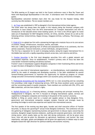 The BCM meeting on 25 August was held in the Crystal conference room in Blue Sky Tower and
Hotel with Bayanjargal Byambasaikhan in the chair. In attendance were 154 members and invited
guests.
Byambasaikhan welcomed members back after the July break for the Naadam holiday. BCM
currently has 256 members. The six newest members are:
1. Air Trans was established in 1997 as Mongolia’s first International Airline ticket agency.
The ticket seller has always been the leader in this industry being the foremost company with
permission to issue tickets from the IATA (International Air Transport Association) and with its
introduction of the GALILEO airline ticket booking system. Air Trans is the official agent for ticket
sales out of Ulaanbaatar for MIAT Mongolian Airlines, Air China, Aeroflot, Korean Air as well as the
following airlines: United Airlines, Nippon Airways, Singapore Airlines, Lufthansa, Thai Airways, and
Air Astana.
2. Clyde & Co is a global law firm with a pioneering heritage and a resolute focus on its core sectors
of aviation, energy, infrastructure, insurance, marine, and trade.
With over 1,400 lawyers operating from 37 offices and associated offices in six continents, the firm
advises corporates, financial institutions, private individuals, and governments.
The firm has a reputation for its work in emerging markets, being the largest international firm in
the Middle East and with a rapidly expanding network across Asia, Latin America and Africa.
3. Frontier Securities is the first local Mongolian securities firm with a global network and
international expertise. Since its establishment, Frontier’s primary area of focus has been the
cross-border investment banking and advisory business.
Frontier’s team in Ulaanbaatar supports Mongolian companies in their fundraising efforts and strives
to open the doors of Mongolia to foreign investors.
4. GGGI is a new kind of international organization — an interdisciplinary, multi-stakeholder entity
driven by the needs of emerging and developing countries. It has been established by several
forward-thinking governments to maximize the opportunity for bottom-up progress on climate
change and other environmental challenges within core economic policy and business strategies.
5. Professional Accounting and Tax Consulting (PATC) LLC is a new accounting and tax consulting
firm providing a wide range of outsourcing services. PATC has three excellent junior accountants
and four accounting experts to guide companies. Team members are certified with CPA, CPTA, and
MBA credentials, and two have auditor’s rights.
6. SkyPath Partners LLC is a financing advisory, strategic consulting and principal investing firm.
Headquartered in Mongolia, the firm is focused on bringing international capital, services and
capabilities to Mongolian companies and investing in the growth of the country’s economy.
SkyPath is filling an unmet need for a trusted and capable advisor to help Mongolian firms,
government and international companies navigate complex financial and strategic issues by
providing the bridge to world-class expertise and capital from international sources.
The first speaker of the evening was Masa Igata, founder and chief executive officer of Frontier
Securities, to discuss the upcoming 8th
annual Invest Mongolia Conference. The conference will see
the gathering of delegates representing business and government to discuss topics concerning the
economy, Mongolia's largest business endeavors, auditing and corporate governance. And while the
mining sector, which usually takes up the most talk during conferences, will be be given some
focus, time will also be given for discussion on agriculture, healthcare, and tourism. But most
importantly, said Igata, guests and delegates will be given the opportunity to debate ways to steer
Mongolia toward the right direction for political stability and economic recovery.
 