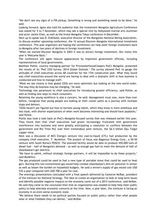 "We don't see any signs of a FDI pickup. Something is wrong and something needs to be done," he
said.
Looking forward, Igata also told his audience that the Investment Mongolia Agriculture Conference
was slated for 5 to 7 November, which may see a special visit by Hollywood martial arts stuntman
and actor Jackie Chan, as well as the Invest Mongolia Tokyo conference in December.
Next up to speak was D. Enkhbold, executive director of the Mongolian National Mining Association,
to discuss another upcoming conference, the 12 annual Discover Mongolia international investment
conference. This year organizers are hoping the conference can help steer foreign investment back
to Mongolia after two years of declines in foreign investment.
"When we started Discover Mongolia in 2003 it was to attract foreign investment. Our motto this
year is 'Welcome Back.'"
The conference will again feature appearances by important government officials, including
representatives of local governments.
Matthew Pottle, country managing partner for PricewaterhouseCoopers PwC) Mongolia, presented
the results of its "PwC CEO Survey: 2014 Global Outlook." The survey allowed PwC to gauge the
attitudes of chief executives across 68 countries for the 17th consecutive year. What they found
was chief executives around the world are having to deal with a dramatic shift in how business is
conducted and how to manage staff.
"What we see clearly is that global CEOs are more optimistic but looking at the new world order.
The way they do business may be changing," he said.
Technology was paramount to chief executives for introducing greater efficiency, said Pottle, as
well as finding new ways to reach consumers.
Retaining the young workforce is also a concern, he said. Management must now, more than ever
before, recognize that young people are looking at their career paths as a journey with multiple
stops and detours.
"CEOs haven't yet figured out how to harness young talent, which they know is more ambitious and
less loyal, with shorter expectations of when work becomes interesting and should have paybacks,"
said Pottle.
Pottle also took a look back at PwC's Mongolia-focused survey that was released earlier this year.
They found then that chief executives had grown increasingly frustrated with government
interference into business and were greatly anticipating a resolution to conflicts between the
government and Rio Tinto PLC over their tremendous joint venture, the $6.5 billion Oyu Tolgoi
copper mine.
Next was a discussion of MCS Energy's venture into coal-to-liquid (CTL) fuel production by the
company chief executive, T. Munkhtur. The project of focus was Baganuur Energy Corp., a 50-50
venture with South Korea's POSCO. The planned facility would be able to produce 450,000 tons of
diesel fuel - half of Mongolia's demand - as well as enough gas fuel to meet the demand of half of
Ulaanbaatar's ger districts.
"We have to admit, without strategic foreign partners, it will be impossible to do these projects,"
said Munkhtur.
The gas produced could be used to fuel a new type of portable stove that could be used to heat
gers. Burning this non-conventional gas would help combat Ulaanbaatar's dire air pollution in winter
as well as lessen the burden on household budgets. He said a winter's supply of gas would cost USD
535 a year compared with USD 700 a year for coal.
The evening's presentations concluded with a final speech delivered by Cameron McRae, president
of the Institute for National Strategy. The idea to create an organization to look at long-term issues
and identify possible negative impacts to the economy came out of a 2013 conference, said McRae.
He said they came to the conclusion then that an organization was needed to help help steer public
policy to help alleviate economic concerns at the time. Now, a year later, the institute is facing an
economy in an even worse economic state.
"We believe there needs to be political parties focused on public policy rather than what people
wear or what freebees they can deliver," said McRae.
 