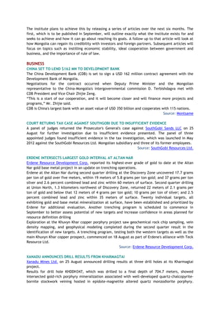 The institute plans to achieve this by releasing a series of articles over the next six months. The
first, which is to be published in September, will outline exactly what the institute exists for and
seeks to achieve and how it can go about reaching its goals. A follow up to that article will look at
how Mongolia can regain its credibility with investors and foreign partners. Subsequent articles will
focus on topics such as instilling economic stability, ideal cooperation between government and
business, and the importance of rule of law.
BUSINESS
CHINA SET TO LEND $162 MN TO DEVELOPMENT BANK
The China Development Bank (CDB) is set to sign a USD 162 million contract agreement with the
Development Bank of Mongolia.
Negotiations for the contract occurred when Deputy Prime Minister and the Mongolian
representative to the China-Mongolia's intergovernmental commission D. Terbishdagva met with
CDB President and Vice Chair Zhijie Zeng.
“This is a start of our cooperation, and it will become closer and will finance more projects and
programs,” Mr. Zhijie said.
CDB is China's largest bank with an asset value of USD 350 billion and cooperates with 115 nations.
Source: Montsame
COURT RETURNS TAX CASE AGAINST SOUTHGOBI DUE TO INSUFFICIENT EVIDENCE
A panel of judges returned the Prosecutor's General's case against SouthGobi Sands LLC on 25
August for further investigation due to insufficient evidence presented. The panel of three
appointed judges found insufficient evidence in the tax investigation, which was launched in May
2012 against the SouthGobi Resources Ltd. Mongolian subsidiary and three of its former employees.
Source: SouthGobi Resources Ltd.
ERDENE INTERSECTS LARGEST GOLD INTERVAL AT ALTAN NAR
Erdene Resource Development Corp. reported its highest-ever grade of gold to date at the Altan
Nar gold base metal project in an update on trenching operations.
Erdene at the Altan Nar during second quarter drilling at the Discovery Zone uncovered 17.7 grams
per ton of gold over five meters, within 19 meters of 5.8 grams per ton gold; and 37 grams per ton
silver and 2.6 percent combined lead and zinc within 60 meters of surface. Second quarter drilling
at Union North, 1.3 kilometers northwest of Discovery Zone, returned 22 meters of 2.1 grams per
ton of gold and below that 12 meters of 4 grams per ton gold; 10 grams per ton of silver; and 2.5
percent combined lead and zinc within 35 meters of surface. Twenty individual targets, all
exhibiting gold and base metal mineralization at surface, have been established and prioritized by
Erdene for additional evaluation. Another trenching program is scheduled to commence in
September to better assess potential of new targets and increase confidence in areas planned for
resource definition drilling
Exploration at the Khuvyn Khar copper porphyry project saw geochemical rock chip sampling, vein
density mapping, and geophysical modeling completed during the second quarter result in the
identification of new targets. A trenching program, testing both the western targets as well as the
main Khuvyn Khar copper prospect, commenced on 18 August as part of Erdene's alliance with Teck
Resource Ltd.
Source: Erdene Resource Development Corp.
XANADU ANNOUNCES DRILL RESULTS FROM KHARMAGTAI
Xanadu Mines Ltd. on 25 August announced drilling results at three drill holes at its Kharmagtai
project.
Results for drill hole KHDDH347, which was drilled to a final depth of 704.7 meters, showed
intersected gold-rich porphyry mineralization associated with well-developed quartz-chalcopyrite-
bornite stockwork veining hosted in epidote-magnetite altered quartz monzodiorite porphyry.
 