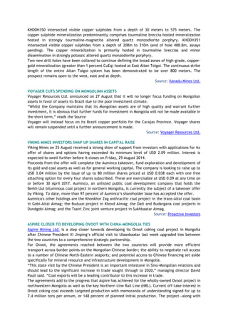 KHDDH350 intersected visible copper sulphides from a depth of 30 meters to 575 meters. The
copper sulphide mineralization predominantly comprises tourmaline breccia-hosted mineralization
hosted in strongly tourmaline-magnetite altered quartz monzodiorite porphyry. KHDDH351
intersected visible copper sulphides from a depth of 208m to 310m (end of hole 488.8m, assays
pending). The copper mineralization is primarily hosted in tourmaline breccias and minor
dissemination in strongly potassic altered quartz monzodiorite porphyry.
Two new drill holes have been collared to continue defining the broad zones of high-grade, copper-
gold mineralization (greater than 1 percent CuEq) hosted at East Altan Tolgoi. The continuous strike
length of the entire Altan Tolgoi system has been demonstrated to be over 800 meters. The
prospect remains open to the west, east and at depth.
Source: Xanadu Mines Ltd.
VOYAGER CUTS SPENDING ON MONGOLIAN ASSETS
Voyager Resources Ltd. announced on 27 August that it will no longer focus funding on Mongolian
assets in favor of assets its Brazil due to the poor investment climate.
“Whilst the Company maintains that its Mongolian assets are of high quality and warrant further
investment, it is obvious that further funds for investment in Mongolia will not be made available in
the short term,” reads the Source
Voyager will instead focus on its Brazil copper portfolio for the Carajas Province. Voyager shares
will remain suspended until a further announcement is made.
Source: Voyager Resources Ltd.
VIKING MINES INVESTORS SNAP UP SHARES IN CAPITAL RAISE
Viking Mines on 25 August received a strong show of support from investors with applications for its
offer of shares and options having exceeded its minimum level of USD 2.09 million. Interest is
expected to swell further before it closes on Friday, 29 August 2014.
Proceeds from the offer will complete the Auminco takeover, fund exploration and development of
its gold and coal assets as well as for general working capital. The company is looking to raise up to
USD 3.04 million by the issue of up to 80 million shares priced at USD 0.038 each with one free
attaching option for every four shares subscribed. These are exercisable at USD 0.09 at any time on
or before 30 April 2017. Auminco, an unlisted public coal development company that holds the
Berkh Uul bituminous coal project in northern Mongolia, is currently the subject of a takeover offer
by Viking. To date, more than 97 percent of Auminco’s shareholder base has accepted the offer.
Auminco's other holdings are the Khonkhor Zag anthracitic coal project in the trans-Altai coal basin
in Gobi-Altai Aimag; the Buduun project in Khovd Aimag; the Dalt and Budargana coal projects in
Dundgobi Aimag; and the Tsairt Zinc joint venture project in Sukhbaatar Aimag.
Source: Proactive Investors
ASPIRE CLOSER TO DEVELOPING OVOOT WITH CHINA-MONGOLIA TIES
Aspire Mining Ltd. is a step closer towards developing its Ovoot coking coal project in Mongolia
after Chinese President Xi Jinping’s official visit to Ulaanbaatar last week upgraded ties between
the two countries to a comprehensive strategic partnership.
For Ovoot, the agreements reached between the two countries will provide more efficient
transport across border points on the Mongolian-Chinese border; the ability to negotiate rail access
to a number of Chinese North-Eastern seaports; and potential access to Chinese financing set aside
specifically for mineral resource and infrastructure development in Mongolia.
“This state visit by the Chinese President is an important milestone in Sino-Mongolian relations and
should lead to the significant increase in trade sought through to 2020,” managing director David
Paull said. “Coal exports will be a leading contributor to this increase in trade.
The agreements add to the progress that Aspire has achieved for the wholly-owned Ovoot project in
northwestern Mongolia as well as the key Northern Line Rail Line (NRL). Current off-take interest in
Ovoot coking coal exceeds targeted production with memoranda of understanding signed for up to
7.4 million tons per annum, or 148 percent of planned initial production. The project—along with
 
