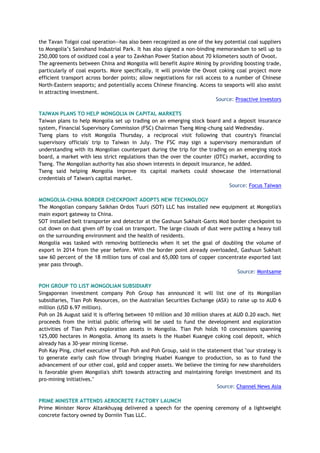 the Tavan Tolgoi coal operation—has also been recognized as one of the key potential coal suppliers
to Mongolia’s Sainshand Industrial Park. It has also signed a non-binding memorandum to sell up to
250,000 tons of oxidized coal a year to Zavkhan Power Station about 70 kilometers south of Ovoot.
The agreements between China and Mongolia will benefit Aspire Mining by providing boosting trade,
particularly of coal exports. More specifically, it will provide the Ovoot coking coal project more
efficient transport across border points; allow negotiations for rail access to a number of Chinese
North-Eastern seaports; and potentially access Chinese financing. Access to seaports will also assist
in attracting investment.
Source: Proactive Investors
TAIWAN PLANS TO HELP MONGOLIA IN CAPITAL MARKETS
Taiwan plans to help Mongolia set up trading on an emerging stock board and a deposit insurance
system, Financial Supervisory Commission (FSC) Chairman Tseng Ming-chung said Wednesday.
Tseng plans to visit Mongolia Thursday, a reciprocal visit following that country's financial
supervisory officials' trip to Taiwan in July. The FSC may sign a supervisory memorandum of
understanding with its Mongolian counterpart during the trip for the trading on an emerging stock
board, a market with less strict regulations than the over the counter (OTC) market, according to
Tseng. The Mongolian authority has also shown interests in deposit insurance, he added.
Tseng said helping Mongolia improve its capital markets could showcase the international
credentials of Taiwan's capital market.
Source: Focus Taiwan
MONGOLIA-CHINA BORDER CHECKPOINT ADOPTS NEW TECHNOLOGY
The Mongolian company Saikhan Ordos Tuuri (SOT) LLC has installed new equipment at Mongolia's
main export gateway to China.
SOT installed belt transporter and detector at the Gashuun Sukhait-Gants Mod border checkpoint to
cut down on dust given off by coal on transport. The large clouds of dust were putting a heavy toll
on the surrounding environment and the health of residents.
Mongolia was tasked with removing bottlenecks when it set the goal of doubling the volume of
export in 2014 from the year before. With the border point already overloaded, Gashuun Sukhait
saw 60 percent of the 18 million tons of coal and 65,000 tons of copper concentrate exported last
year pass through.
Source: Montsame
POH GROUP TO LIST MONGOLIAN SUBSIDIARY
Singaporean investment company Poh Group has announced it will list one of its Mongolian
subsidiaries, Tian Poh Resources, on the Australian Securities Exchange (ASX) to raise up to AUD 6
million (USD 6.97 million).
Poh on 26 August said it is offering between 10 million and 30 million shares at AUD 0.20 each. Net
proceeds from the initial public offering will be used to fund the development and exploration
activities of Tian Poh's exploration assets in Mongolia. Tian Poh holds 10 concessions spanning
125,000 hectares in Mongolia. Among its assets is the Huabei Kuangye coking coal deposit, which
already has a 30-year mining license.
Poh Kay Ping, chief executive of Tian Poh and Poh Group, said in the statement that "our strategy is
to generate early cash flow through bringing Huabei Kuangye to production, so as to fund the
advancement of our other coal, gold and copper assets. We believe the timing for new shareholders
is favorable given Mongolia's shift towards attracting and maintaining foreign investment and its
pro-mining initiatives."
Source: Channel News Asia
PRIME MINISTER ATTENDS AEROCRETE FACTORY LAUNCH
Prime Minister Norov Altankhuyag delivered a speech for the opening ceremony of a lightweight
concrete factory owned by Dorniin Tsas LLC.
 