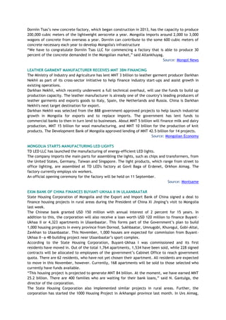 Dorniin Tsas’s new concrete factory, which began construction in 2013, has the capacity to produce
200,000 cubic meters of the lightweight aerocrete a year. Mongolia imports around 2,000 to 3,000
wagons of concrete from overseas a year. Dorniin can contribute to the some 600 cubic meters of
concrete necessary each year to develop Mongolia's infrastructure
“We have to congratulate Dorniin Tsas LLC for commencing a factory that is able to produce 30
percent of the concrete demanded in the Mongolian market,” said Altankhuyag.
Source: Mongol News
LEATHER GARMENT MANUFACTURER RECEIVES MNT 3BN FINANCING
The Ministry of Industry and Agriculture has lent MNT 3 billion to leather garment producer Darkhan
Nekhii as part of its cross-sector initiative to help finance industry start-ups and assist growth in
existing operations.
Darkhan Nekhii, which recently underwent a full technical overhaul, will use the funds to build up
production capacity. The leather manufacturer is already one of the country’s leading producers of
leather garments and exports goods to Italy, Spain, the Netherlands and Russia. China is Darkhan
Nekhii's next target destination for export.
Darkhan Nekhii was selected from the 888 government-approved projects to help launch industrial
growth in Mongolia for exports and to replace imports. The government has lent funds to
commercial banks to then in turn lend to businesses. About MNT 5 billion will finance milk and dairy
production, MNT 15 billion for wool manufacturing, and MNT 10 billion for the production of knit
products. The Development Bank of Mongolia approved lending of MNT 42.5 billion for 14 projects.
Source: Mongolian Economy
MONGOLIA STARTS MANUFACTURING LED LIGHTS
TD LED LLC has launched the manufacturing of energy-efficient LED lights.
The company imports the main parts for assembling the lights, such as chips and transformers, from
the United States, Germany, Taiwan and Singapore. The light products, which range from street to
office lighting, are assembled at TD LED's factory at Govil Baga of Erdenet, Orkhon Aimag. The
factory currently employs six workers.
An official opening ceremony for the factory will be held on 11 September.
Source: Montsame
EXIM BANK OF CHINA FINANCES BUYANT-UKHAA II IN ULAANBAATAR
State Housing Corporation of Mongolia and the Export and Import Bank of China signed a deal to
finance housing projects in rural areas during the President of China Xi Jinping’s visit to Mongolia
last week.
The Chinese bank granted USD 150 million with annual interest of 2 percent for 15 years. In
addition to this, the corporation will also receive a loan worth USD 120 million to finance Buyant-
Ukhaa II or 4,323 apartments in Ulaanbaatar. This forms part of the Government’s plan to build
1,000 housing projects in every province from Dornod, Sukhbaatar, Umnugobi, Khuvsgul, Gobi-Altai,
Zavkhan to Ulaanbaatar. This November, 1,000 houses are expected for commission from Buyant-
Ukhaa II—a 48-building project near Ulaanbaatar’s sport complex.
According to the State Housing Corporation, Buyant-Ukhaa I was commissioned and its first
residents have moved in. Out of the total 1,764 apartments, 1,534 have been sold, while 228 signed
contracts will be allocated to employees of the government’s Cabinet Office to reach government
quota. There are 62 residents, who have not yet chosen their apartment. All residents are expected
to move in this November, however. Currently, 168 apartments will be sold to those selected who
currently have funds available.
“This housing project is projected to generate MNT 84 billion. At the moment, we have earned MNT
25.2 billion. There are 400 families who are waiting for their bank loans,” said N. Gantulga, the
director of the corporation.
The State Housing Corporation also implemented similar projects in rural areas. Further, the
corporation has started the 1000 Housing Project in Arkhangai province last month. In Uvs Aimag,
 
