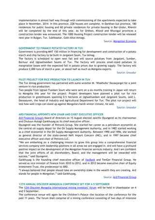 implementation is almost half way through with commissioning of the apartments expected to take
place in November, 2014. In this province, 228 houses are complete. In Darkhan-Uul province, 180
residences for public housing and 60 private residences for private housing in Bor-Undur, Khentii
will be completed by the end of this year. As for Orkhon, Khovd and Khuvsgul provinces a
construction tender was announced. The 1000 Housing Project construction tender will be released
next year in Bulgan, Tuv, Sukhbaatar, Gobi-Altai Aimags.
Source: Mongolian Economy
GOVERNMENT TO FINANCE POTATO FACTORY IN TUV
Government is providing MNT 150 million in financing for development and construction of a potato
starch and chip factory to be built in Jargalant Soum, Tuv Aimag.
The factory is scheduled to open next fall and will source potatoes from Jargalant, Sumber,
Bornuur and Ugtaaltsaidam Soums of Tuv. The factory will process small-sized potatoes to
marginalize losses with the expected fall in potato prices due to growing supply. The factory will
produce 2,000 tons of starch a year, or about half as much as Mongolia exports.
Source: Unuudur
PILOT PROJECT FOR RICE PRODUCTION TO LAUNCH IN TUV
The Tuv Aimag government has partnered with sumo wrestler M. "Khakhuho" Davaajargal for a joint
venture in rice production.
Two people from Ugtaal-Tsaidam Soum who were sent on a six months training in Japan will return
to Mongolia this year for the project. Project developers have planned a pilot run for rice
production in greenhouses spanning 0.5 hectares at Ugtaaltsaidam and Jargalant Soums, said L.
Davaasuren, the head of Industry and Agricultural Department for Tuv. The pilot run project will
test how well crops can stand up against Mongolia's harsh winter climate, he said.
Source: Unuudur
ARD FINANCIAL APPOINTS NEW CHAIR AND CHIEF EXECUTIVE OFFICER
Ard Financial Group's board of directors on 15 August elected Janchiv Oyungerel as its chairwoman
and Chuluun-Hutagt Gankhuyag as its chief executive officer.
Oyungerel was the founder of Petrovis Group. She started her career as a petroleum economist at
the central oil supply depot for the Oil Supply Management Authority, and in 1982 started working
as a chief economist in the Oil Supply Management Authority. Between 1990 and 1996, she worked
as general director of the state-owned Neft Import Concern (NIC), and in 1997 became chief
executive officer and chair of Petrovis LLC.
“We are embarking on a challenging mission to grow this group into a comprehensive financial
services company with leadership positions in all areas we are engaged in. Ard will have a profound
positive impact on the development of the Mongolian financial services industry. And I am confident
that the joint efforts of all shareholders, Board, and the management will be rewarded with
success,” said Oyungerel.
Gankhuyag is the founding chief executive officer of XacBank and TenGer Financial Group. He
served as vice minister of finance from 2010 to 2012, and in 2012 became executive chair of Equity
Investment Trust, the predecessor to ARD.
“I always believed that people should take an ownership stake in the wealth they are creating. Ard
stands for people in Mongolian,” said Gankhuyag.
Source: Ard Financial Group
12TH ANNUAL DISCOVER MONGOLIA CONFERENCE SET FOR 4-5 SEPTEMBER
The 12th Discover Mongolia international mining investors’ forum will be held in Ulaanbaatar on 4
and 5 September.
The conference venue will again be the Children’s Palace—the location of the conference for the
past 11 years. The forum shall comprise of a mining conference consisting of two days of intensive
 