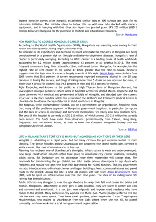 Japan's donation comes after Mongolia established similar labs at 100 schools last year for its
education initiative. The ministry plans to follow this up with new labs stocked with modern
equipment, and in keeping with that direction Japan has granted grant JPY 200 million (USD 2
million dollars) to Mongolia for the purchase of medical and educational resources.
Source: Montsame
NEW HOSPITAL TO ADDRESS MONGOLIA’S CANCER CRISIS
According to the World Health Organization (WHO), Mongolians are investing more money in their
health and consequently, living longer, healthier lives.
An increase in life expectancy and decrease in infant and maternal mortality in Mongolia are being
overshadowed by a greater risk for lifestyle-and behavior-dependent diseases. Mongolia’s rate of
cancer is particularly worrying. According to WHO, cancer is a leading cause of death worldwide
accounting for 8.2 million deaths (approximately 13 percent of all deaths) in 2012. The most
frequent cancers are lung, liver, stomach, colon, and breast cancer. Mongolia, for example, has the
highest rate of liver cancer in the world—33 times greater than the rate in Russia. Research
suggests that this high rate of cancer is largely a result of life style. World Bank research data from
2009 shows that 38.6 percent of survey respondents reported consuming alcohol in the 30 days
previous to taking the survey, and binge drinking (more than 5 drinks on one occasion for men, or
more than 4 drinks for women) was 39.7 percent in men and 15.1 percent in women.
Arjia Rinpoche, well-known to the public as a high Tibetan lama of Mongolian descent, has
investigated multiple pediatric cancer units in hospitals across the United States. Rinpoche and his
team convened with medical and government officials of Mongolia, and decided upon the current
structure: a six-story building within the grounds of the Mother’s and Children’s Medical Center in
Ulaanbaatar to address the key obstacles in child healthcare in Mongolia.
The hospital, while independently funded, will be a government run-organization. Rinpoche notes
that many of the problems apparent in Mongolian government hospitals, in particular corruption
and the lack of access to necessary and sufficient medication, will likely also be a problem here.
The cost of this hospital is currently at USD 2.8 million, of which almost USD 2.6 million has already
been raised. The funds have come from donations, predominantly from Taiwan, Hong Kong,
Singapore, and the United States, as well as from the European Mongolian Society and the
Mongolian Society of London.
Source: UB Post
LIFE IN ULAANBATAAR'S TENT CITY IS HARD—BUT MONGOLIANS WON'T GIVE UP THEIR GERS
Mongolia is urbanizing at a rapid pace, but for many citizens the ger remains central to their
identity. The gentle hillsides around Ulaanbaatar are peppered with dome-roofed gers covered in
white canvas, like rows of miniature circus big tops.
Planning has not been one of Ulaanbaatar’s strengths. Infrastructure is weak and underdeveloped.
New large construction projects often take place in unsuitable city center locations, including
public parks. But Dorjgotov and his colleagues hope their masterplan will change that. The
proposals for transforming the ger district are bold: invite private developers to sign deals with
residents and replace the gers with high-rise apartments for 70,000 families. The city government
has also introduced micro-finance schemes and begun building schools, communal houses and paved
roads in the district. Across the city, a USD 320 million soft loan from Asian Development Bank
(ADB) will be spent on infrastructure over the next nine years. The idea of an underground city
railway has been discussed.
Public officials may struggle to coax the ger dwellers to swap their felt and canvas for bricks and
mortar. Mongolians’ attachment to their gers is both practical—they are warm in winter and cool
and summer—and emotional. It is not just new migrants and impoverished residents who have
homes in the district. Many successful city workers live there, too. “Some people prefer to live like
this because they want space. They have small gardens, plant vegetables,” says Tungalagtuya
Khuukhenduu, who moved to Ulaanbaatar from the Gobi desert when she was 18, to attend
university, and now works for a local non-government organization.
 