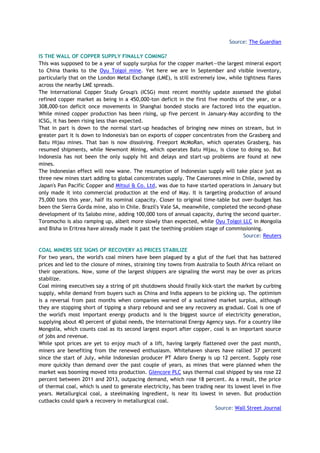 Source: The Guardian
IS THE WALL OF COPPER SUPPLY FINALLY COMING?
This was supposed to be a year of supply surplus for the copper market—the largest mineral export
to China thanks to the Oyu Tolgoi mine. Yet here we are in September and visible inventory,
particularly that on the London Metal Exchange (LME), is still extremely low, while tightness flares
across the nearby LME spreads.
The International Copper Study Group's (ICSG) most recent monthly update assessed the global
refined copper market as being in a 450,000-ton deficit in the first five months of the year, or a
308,000-ton deficit once movements in Shanghai bonded stocks are factored into the equation.
While mined copper production has been rising, up five percent in January-May according to the
ICSG, it has been rising less than expected.
That in part is down to the normal start-up headaches of bringing new mines on stream, but in
greater part it is down to Indonesia's ban on exports of copper concentrates from the Grasberg and
Batu Hijau mines. That ban is now dissolving. Freeport McMoRan, which operates Grasberg, has
resumed shipments, while Newmont Mining, which operates Batu Hijau, is close to doing so. But
Indonesia has not been the only supply hit and delays and start-up problems are found at new
mines.
The Indonesian effect will now wane. The resumption of Indonesian supply will take place just as
three new mines start adding to global concentrates supply. The Caserones mine in Chile, owned by
Japan's Pan Pacific Copper and Mitsui & Co. Ltd, was due to have started operations in January but
only made it into commercial production at the end of May. It is targeting production of around
75,000 tons this year, half its nominal capacity. Closer to original time-table but over-budget has
been the Sierra Gorda mine, also in Chile. Brazil's Vale SA, meanwhile, completed the second-phase
development of its Salobo mine, adding 100,000 tons of annual capacity, during the second quarter.
Toromocho is also ramping up, albeit more slowly than expected, while Oyu Tolgoi LLC in Mongolia
and Bisha in Eritrea have already made it past the teething-problem stage of commissioning.
Source: Reuters
COAL MINERS SEE SIGNS OF RECOVERY AS PRICES STABILIZE
For two years, the world's coal miners have been plagued by a glut of the fuel that has battered
prices and led to the closure of mines, straining tiny towns from Australia to South Africa reliant on
their operations. Now, some of the largest shippers are signaling the worst may be over as prices
stabilize.
Coal mining executives say a string of pit shutdowns should finally kick-start the market by curbing
supply, while demand from buyers such as China and India appears to be picking up. The optimism
is a reversal from past months when companies warned of a sustained market surplus, although
they are stopping short of tipping a sharp rebound and see any recovery as gradual. Coal is one of
the world's most important energy products and is the biggest source of electricity generation,
supplying about 40 percent of global needs, the International Energy Agency says. For a country like
Mongolia, which counts coal as its second largest export after copper, coal is an important source
of jobs and revenue.
While spot prices are yet to enjoy much of a lift, having largely flattened over the past month,
miners are benefiting from the renewed enthusiasm. Whitehaven shares have rallied 37 percent
since the start of July, while Indonesian producer PT Adaro Energy is up 12 percent. Supply rose
more quickly than demand over the past couple of years, as mines that were planned when the
market was booming moved into production. Glencore PLC says thermal coal shipped by sea rose 22
percent between 2011 and 2013, outpacing demand, which rose 18 percent. As a result, the price
of thermal coal, which is used to generate electricity, has been trading near its lowest level in five
years. Metallurgical coal, a steelmaking ingredient, is near its lowest in seven. But production
cutbacks could spark a recovery in metallurgical coal.
Source: Wall Street Journal
 