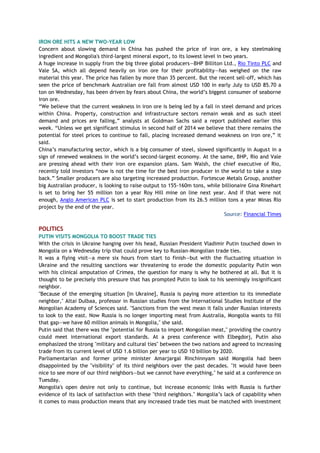 IRON ORE HITS A NEW TWO-YEAR LOW
Concern about slowing demand in China has pushed the price of iron ore, a key steelmaking
ingredient and Mongolia's third-largest mineral export, to its lowest level in two years.
A huge increase in supply from the big three global producers—BHP Billiton Ltd., Rio Tinto PLC and
Vale SA, which all depend heavily on iron ore for their profitability—has weighed on the raw
material this year. The price has fallen by more than 35 percent. But the recent sell-off, which has
seen the price of benchmark Australian ore fall from almost USD 100 in early July to USD 85.70 a
ton on Wednesday, has been driven by fears about China, the world’s biggest consumer of seaborne
iron ore.
“We believe that the current weakness in iron ore is being led by a fall in steel demand and prices
within China. Property, construction and infrastructure sectors remain weak and as such steel
demand and prices are falling,” analysts at Goldman Sachs said a report published earlier this
week. “Unless we get significant stimulus in second half of 2014 we believe that there remains the
potential for steel prices to continue to fall, placing increased demand weakness on iron ore,” it
said.
China’s manufacturing sector, which is a big consumer of steel, slowed significantly in August in a
sign of renewed weakness in the world’s second-largest economy. At the same, BHP, Rio and Vale
are pressing ahead with their iron ore expansion plans. Sam Walsh, the chief executive of Rio,
recently told investors “now is not the time for the best iron producer in the world to take a step
back.” Smaller producers are also targeting increased production. Fortescue Metals Group, another
big Australian producer, is looking to raise output to 155-160m tons, while billionaire Gina Rinehart
is set to bring her 55 million ton a year Roy Hill mine on line next year. And if that were not
enough, Anglo American PLC is set to start production from its 26.5 million tons a year Minas Rio
project by the end of the year.
Source: Financial Times
POLITICS
PUTIN VISITS MONGOLIA TO BOOST TRADE TIES
With the crisis in Ukraine hanging over his head, Russian President Vladimir Putin touched down in
Mongolia on a Wednesday trip that could prove key to Russian-Mongolian trade ties.
It was a flying visit—a mere six hours from start to finish—but with the fluctuating situation in
Ukraine and the resulting sanctions war threatening to erode the domestic popularity Putin won
with his clinical amputation of Crimea, the question for many is why he bothered at all. But it is
thought to be precisely this pressure that has prompted Putin to look to his seemingly insignificant
neighbor.
"Because of the emerging situation [in Ukraine], Russia is paying more attention to its immediate
neighbor," Altai Dulbaa, professor in Russian studies from the International Studies Institute of the
Mongolian Academy of Sciences said. "Sanctions from the west mean it falls under Russian interests
to look to the east. Now Russia is no longer importing meat from Australia, Mongolia wants to fill
that gap—we have 60 million animals in Mongolia," she said.
Putin said that there was the "potential for Russia to import Mongolian meat," providing the country
could meet international export standards. At a press conference with Elbegdorj, Putin also
emphasized the strong "military and cultural ties" between the two nations and agreed to increasing
trade from its current level of USD 1.6 billion per year to USD 10 billion by 2020.
Parliamentarian and former prime minister Amarjargal Rinchinnyam said Mongolia had been
disappointed by the "visibility" of its third neighbors over the past decades. "It would have been
nice to see more of our third neighbors—but we cannot have everything," he said at a conference on
Tuesday.
Mongolia's open desire not only to continue, but increase economic links with Russia is further
evidence of its lack of satisfaction with these "third neighbors." Mongolia’s lack of capability when
it comes to mass production means that any increased trade ties must be matched with investment
 