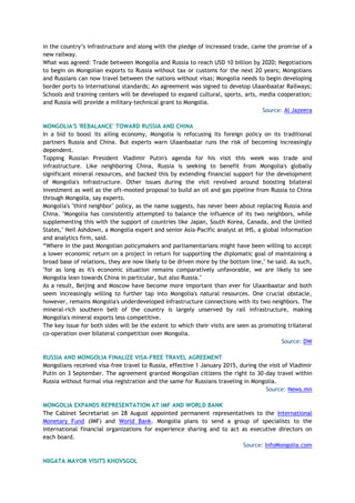 in the country’s infrastructure and along with the pledge of increased trade, came the promise of a
new railway.
What was agreed: Trade between Mongolia and Russia to reach USD 10 billion by 2020; Negotiations
to begin on Mongolian exports to Russia without tax or customs for the next 20 years; Mongolians
and Russians can now travel between the nations without visas; Mongolia needs to begin developing
border ports to international standards; An agreement was signed to develop Ulaanbaatar Railways;
Schools and training centers will be developed to expand cultural, sports, arts, media cooperation;
and Russia will provide a military-technical grant to Mongolia.
Source: Al Jazeera
MONGOLIA'S 'REBALANCE' TOWARD RUSSIA AND CHINA
In a bid to boost its ailing economy, Mongolia is refocusing its foreign policy on its traditional
partners Russia and China. But experts warn Ulaanbaatar runs the risk of becoming increasingly
dependent.
Topping Russian President Vladimir Putin's agenda for his visit this week was trade and
infrastructure. Like neighboring China, Russia is seeking to benefit from Mongolia's globally
significant mineral resources, and backed this by extending financial support for the development
of Mongolia's infrastructure. Other issues during the visit revolved around boosting bilateral
investment as well as the oft-mooted proposal to build an oil and gas pipeline from Russia to China
through Mongolia, say experts.
Mongolia's "third neighbor" policy, as the name suggests, has never been about replacing Russia and
China. "Mongolia has consistently attempted to balance the influence of its two neighbors, while
supplementing this with the support of countries like Japan, South Korea, Canada, and the United
States," Neil Ashdown, a Mongolia expert and senior Asia-Pacific analyst at IHS, a global information
and analytics firm, said.
“Where in the past Mongolian policymakers and parliamentarians might have been willing to accept
a lower economic return on a project in return for supporting the diplomatic goal of maintaining a
broad base of relations, they are now likely to be driven more by the bottom line," he said. As such,
"for as long as it's economic situation remains comparatively unfavorable, we are likely to see
Mongolia lean towards China in particular, but also Russia."
As a result, Beijing and Moscow have become more important than ever for Ulaanbaatar and both
seem increasingly willing to further tap into Mongolia's natural resources. One crucial obstacle,
however, remains Mongolia's underdeveloped infrastructure connections with its two neighbors. The
mineral-rich southern belt of the country is largely unserved by rail infrastructure, making
Mongolia's mineral exports less competitive.
The key issue for both sides will be the extent to which their visits are seen as promoting trilateral
co-operation over bilateral competition over Mongolia.
Source: DW
RUSSIA AND MONGOLIA FINALIZE VISA-FREE TRAVEL AGREEMENT
Mongolians received visa-free travel to Russia, effective 1 January 2015, during the visit of Vladimir
Putin on 3 September. The agreement granted Mongolian citizens the right to 30-day travel within
Russia without formal visa registration and the same for Russians traveling in Mongolia.
Source: News.mn
MONGOLIA EXPANDS REPRESENTATION AT IMF AND WORLD BANK
The Cabinet Secretariat on 28 August appointed permanent representatives to the International
Monetary Fund (IMF) and World Bank. Mongolia plans to send a group of specialists to the
international financial organizations for experience sharing and to act as executive directors on
each board.
Source: InfoMongolia.com
NIIGATA MAYOR VISITS KHOVSGOL
 