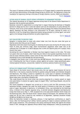 The mayor of Japanese prefecture Niigata prefecture on 27 August signed a cooperation agreement
with the local administration of Khuvsgul Aimag during an official visit. The agreement creates the
foundation for experience sharing in the areas of foreign relations, tourism, health and education.
Source: Montsame
ACTING HEAD OF GENERAL POLICE AGENCY APPOINTED TO PERMANENT POSITION
The Cabinet Secretariat on 27 August appointed acting head of the General Police Department S.
Baatarjav into the position permanently.
Baatarjav received his appointment as acting head in August following the dismissal of Brigadier
General B. Bilegt due his role in what the Cabinet said was the defamation of Justice Minister Kh.
Temuujin. Prior to his current position, Baatarjav served as deputy first head of the General Police
Agency. Baatarjav has been working in law enforcement for 29 years, starting his career as a
detective in the Tuv Aimag Police Department before being promoted to criminal agent, and senior
agent at the Selenge Aimag and Darkhan-Uul police departments.
Source: News.mn
NUT COLLECTORS TO RECEIVE FINES
Mongolia is cracking down on those who collect cedar nuts from the pine cones that grow on
Siberian pines when they are out of season.
Regulations state that anyone found guilty of collecting the pine cones during the off-season will be
fined 15 times the minimum wage. State environmental regulations allow cedar nuts to be
collected from 15 October to 15 March because that is when the Siberian pines are in season, every
three or four years.
Harvesting the nuts in September or October may have negative impacts on the trees. The cones
turn green when out of season, which mean they are likely to have greater quantities of pine resin
and can cause infectious disease. Green cones are also more difficult to shake off of branches and
attempting to do so could damage the tree permanently.
In Mongolia, pine forests cover a little more than 683,000 hectares. Pine forests play a significant
role in directing the river flow of streams, protect against soil erosion, reduce greenhouse gases,
maintain glacial formations, and provide a habitat for numerous species of plants and animals.
Source: News.mn
DETAILS OF FORMER SOVIET POSITIONS IN MONGOLIA UNVEILED
Years ahead of the Soviet Union’s last-minute entry into war against Japan towards the end of
World War II, the country massively fortified its position along the border area between Mongolia
and Manchuria. The finding is based on expeditions by a joint team of Japanese and Mongolian
researchers to the former battle site of what is known as the 1939 Nomonhan Incident in Japan.
Russia today calls it the Battle of Khalkhin Gol.
“Our study showed that the Soviet Union was covertly preparing for a massive assault on Japan
even years before it entered war against Japan (in August 1945),” said Hisaya Okazaki, who led the
research team.
The recent expedition in Mongolia was carried out in June to mark the 75th anniversary of the
Nomonhan Incident. Mongolia was under the Soviet sphere of influence at that time. As a puppet
state of Japan, Manchukuo in Manchuria, in northeastern China, was controlled by the Kwantung
Army, a division of the Imperial Japanese Army. A skirmish between Mongolian and Manchurian
troops that broke out on May 11, 1939, escalated into a full-scale battle between Soviet troops and
the Kwantung Army. After the Soviet forces’ massive assault on 20 August, the Japanese army was
wiped out. By the time a cease-fire was reached on 16 September, Japanese casualties totaled
20,000 and 26,000 for the Soviet side.
While the Nomonhan Incident is relatively unknown, it had significant ramifications on Japan’s
future. After the Kwantung Army’s defeat, factions pushing for Japan to advance southward were
able to gain momentum. This culminated in the nation entering the Pacific War against the United
States in 1941. Although the Japanese officers defied Tokyo headquarters’ orders by escalating the
 