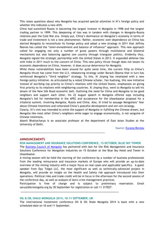 This raises questions about why Mongolia has acquired special attention in Xi’s foreign policy and
whether this indicates a new shift.
China had outwitted Russia in becoming the largest investor in Mongolia in 1998 and the largest
trading partner in 1999. This deepening of ties was in tandem with changes in Mongolia-Russia
relations post the Cold War era. Simply put, China’s dominance on Mongolia’s economy in terms of
trade and investment is not a new phenomenon. Rather, economic over-dependence on China has
alerted Mongolia to reconstitute its foreign policy and adopt a new strategy in 2011 that Jeffrey
Reeves has called the “omni-enmeshment and balance of influence” approach. This new approach
called for engaging not only a number of great powers through multilateral and bilateral
mechanisms but also balancing against one country through triangular politics. Evidently thus,
Mongolia signed the strategic partnership with the United States in 2013. It expanded defense ties
with India in 2011 much to the concern of China. This new policy thrust though does not lessen its
economic dependence on China, however, it does accrue deterrence for Mongolia.
While these vulnerabilities have been around for quite some time, the current fillip to China’s
Mongolia thrust has come from the U.S. rebalancing strategy under Barack Obama that in turn has
reinforced Mongolia’s “third neighbor” strategy. To this, Xi Jinping has retaliated with a new
foreign policy initiative. As articulated by a noted Chinese scholar, Yan Xuetong, this new initiative
instead of ascribing top priority to China’s relations with the United States, emphasizes on giving
first priority to its relations with neighboring countries. Xi Jinping thus, went to Mongolia to sell his
dream of the New Silk Road economic belt. Outlining the need for China and Mongolia to be good
neighbors and support each other, his 22 August speech in Mongolia offered sops including
Mongolia’s bid for membership in the APEC and acceptance for the Ulaanbaatar proposal for a
trilateral summit, involving Mongolia, Russia and China. Also, Xi tried to assuage Mongolians’ fear
about Chinese intentions and reiterated China’s peaceful development and win-win strategy.
Clearly, Xi’s visit was intended to enlist the support of Mongolia in fulfilling the Chinese dream, but
Mongolia like most other China’s neighbors while eager to engage economically, is not sanguine of
Chinese intentions.
Abanti Bhattacharya is an associate professor at the department of East Asian Studies at the
University of Delhi.
Source: Eurasia Review
___________________________________________________________
ANNOUNCEMENTS
RISK MANAGEMENT AND INSURANCE SOLUTIONS CONFERENCE, 15 OCTOBER, BLUE SKY TOWER
The Business Council of Mongolia has partnered with Aon for the Risk Management and Insurance
Solutions Conference for Mongolian industries on 15 October at the Blue Sky Hotel and Tower in
Ulaanbaatar.
A mining session will be held the morning of the conference by a number of business professionals
from the leading reinsurance and insurance markets of Europe who will provide an up-to-date
overview of the mining industry with a major focus on real cases and applicable specifics. A guest
speaker from Oyu Tolgoi LLC, the most significant as well as technically-advanced project in
Mongolia, will provide an insight on the Health and Safety risk approach introduced into their
operations. Political risks and trade credit will be in focus in the afternoon for the second session of
the conference day, as well as analysis of Aon's crisis management practices.
Participation is free of charge and is subject to preliminary reservation. Email
saruul@bcmongolia.org by 30 September for registration or call 11 317027.
____________________________________________________________________
OIL & OIL SHALE MONGOLIA 2014, 10-11 SEPTEMBER, UB
The international investment conference Oil & Oil Shale Mongolia 2014 is back with a new
scheduled date on 10 and 11 September.
 