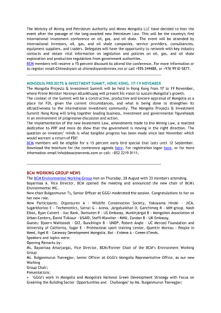 The Ministry of Mining and Petroleum Authority and Minex Mongolia LLC have decided to host the
event after the passage of the long-awaited new Petroleum Law. This will be the country's first
international investment conference on oil, gas, and oil shale. The event will be attended by
international investors, oil, gas, and oil shale companies, service providers, consultancies,
equipment suppliers, and traders. Delegates will have the opportunity to network with key industry
contacts and obtain vital information on legislation and policies on oil, gas, and oil shale
exploration and production regulations from government authorities.
BCM members will receive a 15 percent discount to attend the conference. For more information or
to register email Chimednyam at chimednyam@minex.mn or call +976 344488, or +976 9910-5877.
_____________________________________________________________________
MONGOLIA PROJECTS & INVESTMENT SUMMIT, HONG KONG, 17-19 NOVEMBER
The Mongolia Projects & Investment Summit will be held in Hong Kong from 17 to 19 November,
where Prime Minister Norovyn Altankhuyag will present his vision to sustain Mongolia’s growth.
The context of the Summit will be a constructive, productive and sincere appraisal of Mongolia as a
place for FDI, given the current circumstances, and what is being done to strengthen its
attractiveness to the international investment community. The Mongolia Projects & Investment
Summit Hong Kong will bring together leading business, investment and governmental figureheads
in an environment of progressive discussion and action.
The implementation of the new Investment Law, amendments made to the Mining Law, a realized
dedication to PPP and more do show that the government is moving in the right direction. The
question on investors’ minds is what tangible progress has been made since last November which
would warrant a return of FDI?
BCM members will be eligible for a 15 percent early bird special that lasts until 12 September.
Download the brochure for the conference agenda here. For registration logon here, or for more
information email info@beaconevents.com or call: +852 2219 0111.
_____________________________________________________________________
BCM WORKING GROUP NEWS
The BCM Environmental Working Group met on Thursday, 28 August with 33 members attending.
Bayarmaa A, Vice Director, BCM opened the meeting and announced the new chair of BCM's
Environmental WG.
New chair Bulganmurun Ts, Senior Officer at GGGI moderated the session. Congratulations to her on
her new role.
New Participants: Otgonsuren A - Wildlife Conservation Society, Yokoyama Hiroki - JICA,
Sugarkhorloo E - Techenomics, Sarnai G - Areva, Jargalsaikhan D, Ganchimeg R - MIH group, Naoh
Elbat, Ryan Calvert - Xac Bank, Darisuren P - US Embassy, Munkhjargal B - Mongolian Association of
Urban Centers, David Tsiklaur - USAID, Steffi Klawiter - MNU, Zandan B - UK Embassy.
Guests: Bjoern Wahlstedt - GIZ, Bunchingiv B - UNDP, Robert Angle - UC Merced Foundation and
University of California, Sugar E - Professional sport training center, Quentin Moreau - People in
Need, Itgel B - Gateway Development Mongolia, Bat - Erdene A - Green tTends.
Speakers and topics were:
Opening Remarks by:
Ms. Bayarmaa Amarjargal, Vice Director, BCM/Former Chair of the BCM’s Environment Working
Group
Ms. Bulganmurun Tsevegjav, Senior Officer at GGGI's Mongolia Representative Office, as our new
Working
Group Chair;
Presentations:
• "GGGI's work in Mongolia and Mongolia's National Green Development Strategy with Focus on
Greening the Building Sector Opportunities and Challenges" by Ms. Bulganmurun Tsevegjav;
 