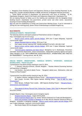• "Mongolia's Green Building Council and Experience Sharing on Green Building Potentials" by Ms.
Nergui Dorj, Founder and Board Member of MGBC and Director of Mongolian National University;
• "Urban NEXUS activities of Ulaanbaatar city government with focus on buildings " by Mr.
Otgonbaatar Dorjgotov, Head of the Project and Cooperation Department, Ulaanbaatar City.
We are looking forward to follow up on this meeting and coordinate with the Mongolian Green
Building Council, Ulaanbaatar City government, private sector and other sector, associations
focusing on Green building development.
BCM will soon be establishing its Energy and Construction Working Group. If you’re interested in
joining this new working group, please contact Erdenetsetseg at erka@bcmongolia.org
______________________________________________________________________________________
BCM WEBSITES
MONGOLIAN WEBSITE: ‘PRESENTATIONS’
The following statistics and reports posted on Presentations section in Mongolian:
http://bcmongolia.org/mn/илтгэлүүд
• Монгол улсын нийгэм эдийн засгийн байдал, 2014 оны 4 сарын байдлаар, Үндэсний
статистикийн хороо
• Мандал Женерал Даатгал тайлан, 2014 оны 5 сар
• Сант марал сангаас гаргасан УЛС ТӨРИЙН БАРОМЕТР №13(47), 2014 ОН 3 САР
• Монгол улсын нийгэм эдийн засгийн байдал, 2014 оны 3 сарын байдлаар, Үндэсний
статистикийн хороо
• “Anti-Corruption legislation and State Policy” (Mongolian) by D. Munkhjargal, Prevention
and Public Awareness Department, Senior Commissioner, Independent Authority Against Corruption
(IAAC) Mongolia at the “ANTI-CORRUPTION LEGISLATION/POLICY, INTERNATIONAL BEST PRACTICE
ON TRANSPARENCY” Training seminar, Mar 06, 2014
___________________________________________
ENGLISH WEBSITE: 'PRESENTATIONS', 'MONGOLIA REPORTS', ‘INTERVIEWS‘, MONGOLIAN
BUSINESS NEWS’, ‘PHOTO GALLERY’
2 presentations from BCM monthly meeting on June 23, 2014:
• T. Gansuld, Executive Director, Outotec Mongolia – “Outotec Mineral Processing Solutions
and Experience in Mongolia”
• Lisa Gardner, Journalist & Media Trainer – “Mongolia’s Media Laws: Defamation, Libel and
Threats to Press Freedom”
3 presentations from BCM monthly meeting on May 26, 2014:
• B. Lakshmi, Director, Mongolia Economic Forum – “Why Mongolia Business Summit?”
• Nick Cousyn, Co-chair, BCM Capital Markets Working Group – “Use of MSE for State
Privatizations”
• Peter Benson, VicRoads Team Leader, ADB Capacity Building Project – “Mongolia Roads –
Achievements and Challenges”
• China Metals & Mining Thermal Coal, Coking Coal, Copper, Gold, Steel by Macquarie Capital
Securities Limited
Mongolia Reports: http://bcmongolia.org/en/mongolia-reports
• Mongolia Economic Report – August 2014 by BCM;
• World Investment Report 2014 by United Nations Conference on Trade and Development ;
• Social and economic situation of Mongolia as of May 2014 by National Statistical Office of
Mongolia; (available in Mongolian language - Монгол улсын нийгэм эдийн засгийн байдал 2014
оны 3 сарын байдлаар, Үндэсний статистикийн хороо);
• Real Estate Report 2014 by Mongolia Properties;
 