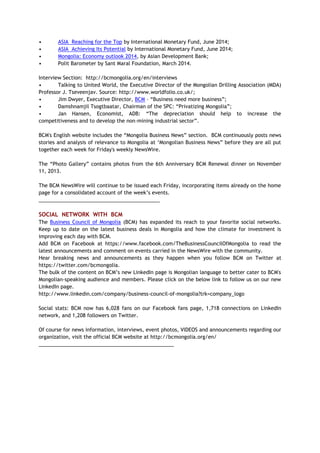 • ASIA Reaching for the Top by International Monetary Fund, June 2014;
• ASIA Achieving Its Potential by International Monetary Fund, June 2014;
• Mongolia: Economy outlook 2014, by Asian Development Bank;
• Polit Barometer by Sant Maral Foundation, March 2014.
Interview Section: http://bcmongolia.org/en/interviews
• Talking to United World, the Executive Director of the Mongolian Drilling Association (MDA)
Professor J. Tseveenjav. Source: http://www.worldfolio.co.uk/;
• Jim Dwyer, Executive Director, BCM – “Business need more business”;
• Damshnamjil Tsogtbaatar, Chairman of the SPC: “Privatizing Mongolia”;
• Jan Hansen, Economist, ADB: “The depreciation should help to increase the
competitiveness and to develop the non-mining industrial sector”.
BCM's English website includes the “Mongolia Business News” section. BCM continuously posts news
stories and analysis of relevance to Mongolia at ‘Mongolian Business News” before they are all put
together each week for Friday's weekly NewsWire.
The “Photo Gallery” contains photos from the 6th Anniversary BCM Renewal dinner on November
11, 2013.
The BCM NewsWire will continue to be issued each Friday, incorporating items already on the home
page for a consolidated account of the week’s events.
___________________________________________
SOCIAL NETWORK WITH BCM
The Business Council of Mongolia (BCM) has expanded its reach to your favorite social networks.
Keep up to date on the latest business deals in Mongolia and how the climate for investment is
improving each day with BCM.
Add BCM on Facebook at https://www.facebook.com/TheBusinessCouncilOfMongolia to read the
latest announcements and comment on events carried in the NewsWire with the community.
Hear breaking news and announcements as they happen when you follow BCM on Twitter at
https://twitter.com/bcmongolia.
The bulk of the content on BCM’s new LinkedIn page is Mongolian language to better cater to BCM's
Mongolian-speaking audience and members. Please click on the below link to follow us on our new
LinkedIn page.
http://www.linkedin.com/company/business-council-of-mongolia?trk=company_logo
Social stats: BCM now has 6,028 fans on our Facebook fans page, 1,718 connections on LinkedIn
network, and 1,208 followers on Twitter.
Of course for news information, interviews, event photos, VIDEOS and announcements regarding our
organization, visit the official BCM website at http://bcmongolia.org/en/
________________________________________________
 